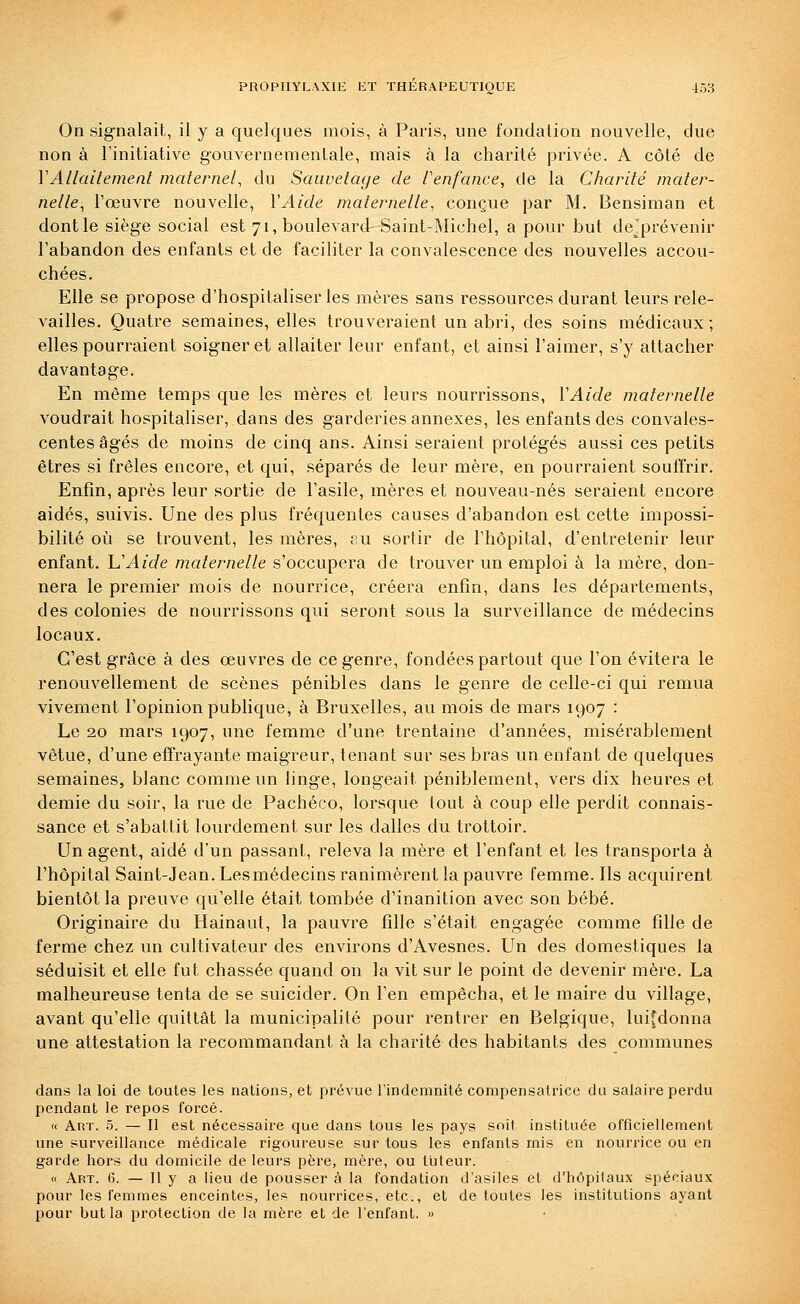 On signalait, il y a quelques mois, à Paris, une fondation nouvelle, due non à Tinitiative gouvernementale, mais à la charité j3rivée. A côté de VAllaitement maternel, du Sauvetage de Penfance, de la Charité mater- nelle^ l'œuvre nouvelle, VAide maternelle, conçue par M. Bensiman et dont le siège social est 71, boulevard Saint-Michel, a pour but dejprévenir l'abandon des enfants et de faciliter la convalescence des nouvelles accou- chées. Elle se propose d'hospitaliser les mères sans ressources durant leurs rele- vailles. Quatre semaines, elles trouveraient un abri, des soins médicaux; elles pourraient soigner et allaiter leur enfant, et ainsi l'aimer, s'y attacher davantage. En même temps que les mères et leurs nourrissons, VAide maternelle voudrait hospitaliser, dans des garderies annexes, les enfants des convales- centes âgés de moins de cinq ans. Ainsi seraient protégés aussi ces petits êtres si frêles encore, et qui, séparés de leur mère, en pourraient souffrir. Enfin, après leur sortie de l'asile, mères et nouveau-nés seraient encore aidés, suivis. Une des plus fréquentes causes d'abandon est cette impossi- bilité où se trouvent, les mères, pu sortir de l'hôpital, d'entretenir leur enfant. UAide maternelle s'occupera de trouver un emploi à la mère, don- nera le premier mois de nourrice, créera enfin, dans les départements, des colonies de nourrissons qui seront sous la surveillance de médecins locaux. C'est grâce à des œuvres de ce genre, fondées partout que l'on évitera le renouvellement de scènes pénibles dans le genre de celle-ci qui remua vivement l'opinion publique, à Bruxelles, au mois de mars 1907 : Le 20 mars 1907, une femme d'une trentaine d'années, misérablement vêtue, d'une effrayante maigreur, tenant sur ses bras un enfant de quelques semaines, blanc comme un linge, longeait péniblement, vers dix heures et demie du soir, la rue de Pachéco, lorsque tout à coup elle perdit connais- sance et s'abattit lourdement sur les dalles du trottoir. Un agent, aidé d'un passant, releva la mère et l'enfant et les transporta à l'hôpital Saint-Jean. Lesmédecins ranimèrent la pauvre femme. Ils acquirent bientôt la preuve qu'elle était tombée d'inanition avec son bébé. Originaire du Hainaut, la pauvre fille s'était engagée comme fille de ferme chez un cultivateur des environs d'Avesnes. Un des domestiques la séduisit et elle fut chassée quand on la vit sur le point de devenir mère. La malheureuse tenta de se suicider. On l'en empêcha, et le maire du village, avant qu'elle quittât la municipalité pour rentrer en Belgique, lui^donna une attestation la recommandant à la charité des habitants des communes dans la loi de toutes les nations, et prévue l'indemnité compensatrice du salaire perdu pendant le repos forcé. « Art. 5. — Il est nécessaire que dans tous les pays soit instituée officiellement une surveillance médicale rigoureuse sur tous les enfants mis en nourrice ou en garde hors du domicile de leurs père, mère, ou tiiteur. « Art. 6. — Il y a lieu de pousser à la fondation d'asiles et d'hôpilaux spéciaux pour les femmes enceintes, les nourrices, etc., et de toutes les institutions ayant pour but la protection de la mère et de l'enfant. »