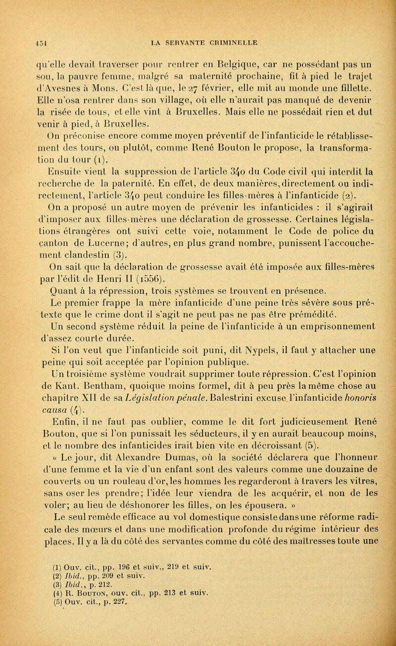 qu'elle devait traverser pour rentrer en Belgique, car ne possédant pas un sou, la pauvre femme, malgré sa maternité prochaine, fit à pied le trajet d'Avesnes à Mons, C'est là que, le 27 février, elle mit au monde une fillette. Elle n'osa rentrer dans son village, où elle n'aurait pas manqué de devenir la risée de tous, et elle vint à Bruxelles. Mais elle ne possédait rien et dut venir à pied, à Bruxelles. On préconise encore comme moyen préventif de l'infanticide le rétablisse- ment des tours, ou plutôt, comme René Bouton le propose, la transforma- tion du tour (1), Ensuite vient la suppression de l'article 34o du Code civil qui interdit la recherche de la paternité. En effet, de deux manières, directement ou indi^ rectement, l'article 34o peut conduire les filles-mères à l'infanticide (2). On a proposé un autre moyen de prévenir les infanticides : il s'agirait d'imposer aux filles-mères une déclaration de grossesse. Certaines législa- tions étrangères ont suivi cette voie, notamment le Code de police du canton de Lucerne; d'autres, en plus grand nombre, punissent l'accouche- ment clandestin (3). On sait que la déclaration de grossesse avait été imposée aux filles-mères par l'édit de Henri II (i556). Quant à la répression, trois systèmes se trouvent en présence. Le premier frappe la mère infanticide d'une peine très sévère sous pré-^ texte que le crime dont il s'agit ne peut pas ne pas être prémédité. Un second système réduit la peine de l'infanticide à un emprisonnement d'assez courte durée. Si l'on veut que l'infanticide soit puni, dit Nypels, il faut y attacher une peine qui soit acceptée par l'opinion publique. Un troisième système voudrait supprimer toute répression. C'est l'opinion de Kant. Bentham, quoique moins formel, dit à peu près la même chose au chapitre XII de sa. Législation pénale. Bsdesinm excuse l'infanticide/zonom causa (4). Enfin, il ne faut pas oublier, comme le dit fort judicieusement René Bouton, que si l'on punissait les séducteurs, il y en aurait beaucoup moins, et le nombre des infanticides irait bien vite en décroissant (5). « Le jour, dit Alexandre Dumas, où la société déclarera que l'honneur d'une femme et la vie d'un enfant sont des valeurs comme une douzaine de couverts ou un rouleau d'or, les hommes les regarderont à travers les vitres, sans oser les prendre; l'idée leur viendra de les acquérir, et non de les voler; au lieu de déshonorer les filles, on les épousera, » Le seul remède efficace au vol domestique consiste dansune réforme radi- cale des mœurs et dans une modification profonde du régime intérieur des places. Il y a là du côté des servantes comme du côté des maîtresses toute une (1) Ouv. cit., pp. 196 et suiv., 219 et suiv. (2) Ibid., pp. 209 et suiv. (3) /6/d., p. 212. (4) R. Bouton, ouv, cit., pp. 213 et suiv. (5) Ouv. cit., p. 227,