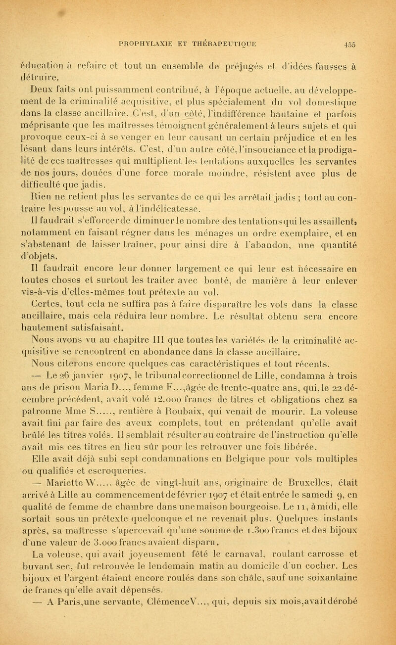 éducation à refaire et tout un ensemble de préjugés et d'idées fausses à détruire. Deux faits ont puissamment contribué, à l'époque actuelle, au développe- ment de la criminalité acquisitive, et plus spécialement du vol domestique dans la classe ancillaire. C'est, d'un côté, l'indifférence hautaine et parfois méprisante que les maîtresses témoignent généralement à leurs sujets et qui provoque ceux-ci à se venger en leur causant un certain préjudice et en les lésant dans leurs intérêts. C'est, d'un autre côté, l'insouciance et la prodiga- lité de ces maîtresses qui multiplient les tentations auxquelles les servantes de nos jours, douées d'une force morale moindre, résistent avec plus de difficulté que jadis. Rien ne retient plus les servantes de ce qui les arrêtait jadis ; tout au con- traire les pousse au vol, à l'indélicatesse. 11 faudrait s'efforcerde diminuer le nombre des tentationsqui les assaillent» notamment en faisant régner dans les ménages un ordre exemplaire, et en s'abstenant de laisser traîner, pour ainsi dire à l'abandon, une quantité d'objets. Il faudrait encore leur donner largement ce qui leur est iiécessaire en toutes choses et surtout les traiter avec bonté, de manière à leur enlever vis-à-vis d'elles-mêmes tout prétexte au vol. Certes, tout cela ne suffira pas à faire disparaître les vols dans la classe ancillaire, mais cela réduira leur nombre. Le résultat obtenu sera encore hautement satisfaisant. Nous avons vu au chapitre III que toutes les variétés de la criminalité ac- quisitive se rencontrent en abondance dans la classe ancillaire. Nous citerons encore quelques cas caractéristiques et tout récents. — Le 26 janvier 1907, le tribunal correctionnel de Lille, condamna à trois ans de prison Maria D..., femme F...,âgée de trente-quatre ans, qui,le 22 dé- cembre précédent, avait volé i2.ooo francs de titres et obligations chez sa patronne Mme S , rentière à Roubaix, qui venait de mourir. La voleuse avait fini par faire des aveux complets, tout en prétendant qu'elle avait brûlé les titres volés. Il semblait résulter au contraire de l'instruction qu'elle avait mis ces titres en lieu sûr pour les retrouver une fois libérée. Elle avait déjà subi sept condamnations en Belgique pour vols multiples ou qualifiés et escroqueries. — Mariette W âgée de vingt-huit ans, originaire de Bruxelles, était arrivé à Lille au commencement de février 1907 et était entrée le samedi 9, en qualité de femme de chambre dans unemaison bourgeoise. Le 11, àmidi, elle sortait sous un prétexte quelconque et ne revenait plus. Quelques instants après, sa maîtresse s'apercevait qu'une somme de i.3oo francs et des bijoux d'une valeur de 3.ooofrancs avaient disparu. La voleuse, qui avait joyeusement fêté le carnaval, roulant carrosse et buvant sec, fut retrouvée le lendemain matin au domicile d'un cocher. Les bijoux et l'argent étaient encore roulés dans son châle, sauf une soixantaine de francs qu'elle avait dépensés. — A Paris,une servante, ClémenceV..., qui, depuis six mois,avait dérobé