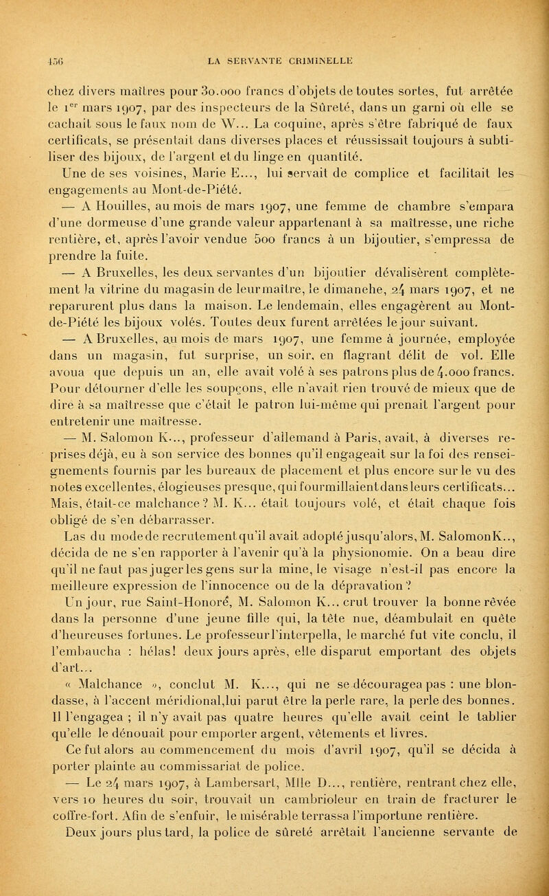 chez divers maîtres pourSo.ooo francs d'objets de toutes sortes, fut arrêtée le 1^' mars 1907, par des inspecteurs de la Sûreté, dans un garni où elle se cachait sous le faux nom de W... La coquine, après s'être fabriqué de faux certificats, se présentait dans diverses places et réussissait toujours à subti- liser des bijoux, de l'argent et du linge en quantité. Une de ses voisines, Marie E..., lui servait de complice et facilitait les engagements au Mont-de-Piété. — A Houilles, au mois de mars 1907, une femme de chambre s'empara d'une dormeuse d'une grande valeur appartenant à sa maîtresse, une riche rentière, et, après l'avoir vendue 5oo francs à un bijoutier, s'empressa de prendre la fuite. — A Bruxelles, les deux servantes d'un bijoutier dévalisèrent complète- ment la vitrine du magasin de leurmaître, le dimanche, 24 mars 1907, et ne reparurent plus dans la maison. Le lendemain, elles engagèrent au Mont- de-Piété les bijoux volés. Toutes deux furent arrêtées le jour suivant. — A Bruxelles, a,u mois de mars 1907, une femme à journée, employée dans un magasin, fut surprise, un soir, en flagrant délit de vol. Elle avoua que depuis un an, elle avait volé à ses patrons plus de 4-ooo francs. Pour détourner d'elle les soupçons, elle n'avait rien trouvé de mieux que de dire à sa maîtresse que c'était le patron lui-même qui prenait l'argent pour entretenir une maîtresse. — M. Salomon K-.., professeur d'allemand à Paris, avait, à diverses re- prises déjà, eu à son service des bonnes qu'il engageait sur la foi des rensei- gnements fournis par les bureaux de placement et plus encore sur le vu des notes excellentes, élogieuses presque, qui fourmillaientdansleurs certificats... Mais, était-ce malchance? M. K... était toujours volé, et était chaque fois obligé de s'en débarrasser. Las du modederecrutementqu'il avait adopté jusqu'alors, M. SalomonK.., décida de ne s'en rapporter à l'avenir qu'à la physionomie. On a beau dire qu'il ne faut pas juger les gens sur la mine, le visage n'est-il pas encore la meilleure expression de l'innocence ou de la dépravation? Un jour, rue Saint-Honoré, M. Salomon K... crut trouver la bonne rêvée dans la personne d'une jeune lîlle qui, la tête nue, déambulait en quête d'heureuses fortunes. Le professeurl'interpella, le marché fut vite conclu, il l'embaucha : hélas! deux jours après, elle disparut emportant des objets d'art... « Malchance », conclut M. K..., qui ne se découragea pas : une blon- dasse, à l'accent méridional,lui parut être la perle rare, la perle des bonnes. Il l'engagea ; il n'y avait pas quatre heures qu'elle avait ceint le tablier qu'elle le dénouait pour emporter argent, vêtements et livres. Ce fut alors au commencement du mois d'avril 1907, qu'il se décida à porter plainte au commissariat de police. — Le 24 mars 1907, à Lambersart, Mlle D..., rentière, rentrant chez elle, vers 10 heures du soir, trouvait un cambrioleur en train de fracturer le coffre-fort. Afin de s'enfuir, le misérable terrassa l'importune rentière. Deux jours plus tard, la police de sûreté arrêtait l'ancienne servante de