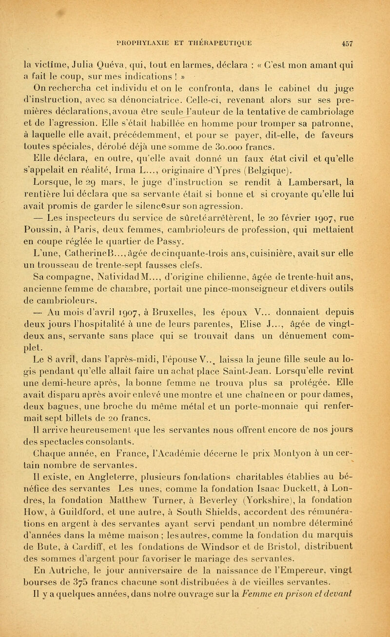 la victime, Julia Quéva, qui, tout en larmes, déclara : « C est mon amant qui a fait le coup, sur mes indications ! » On rechercha cet individu et on le confronta, dans le cabinet du juge d'instruction, avec sa dénonciatrice. Celle-ci, revenant alors sur ses pre- mières déclarations,avoua être seule l'auteur de la tentative de cambriolage et de l'agression. Elle s'était habillée en homme pour tromper sa patronne, à laquelle elle avait, précédemment, et pour se payer, dit-elle, de faveurs toutes spéciales, dérobé déjà une somme de So.ooo francs. Elle déclara, en outre, qu'elle avait donné un faux état civil et qu'elle s'appelait en réalité, Irma L..., originaire d'Ypres (Belgique). Lorsque, le 29 mars, le juge d'instruction se rendit à Lambersart, la rentière lui déclara que sa servante était si bonne et si croyante qu'elle lui avait promis de garder le silencesur son agression. — Les inspecteurs du service de sûreté arrêtèrent, le 20 février 1907, rue Poussin, à Paris, deux femmes, cambrioleurs de profession, qui mettaient en coupe réglée le quartier de Passy. L'une, CatherineB...,âgée de cinquante-trois ans, cuisinière, avait sur elle un trousseau de trente-sept fausses clefs. Sa compagne, NatividadM..., d'origine chilienne, âgée de trente-huit ans, ancienne femme de chambre, portait une pince-monseigneur etdivers outils de cambrioleurs. — Au mois d'avril 1907, à Bruxelles, les époux V... donnaient depuis deux jours l'hospitalité à une de leurs parentes. Elise J..., âgée de vingt- deux ans, servante sans place qui se trouvait dans un dénuement com- plet. Le 8 avril, dans l'après-midi, l'épouse V.., laissa la jeune fille seule au lo- gis pendant qu'elle allait faire un achat place Saint-Jean. Lorsqu'elle revint une demi-heure après, la bonne femme ne trouva plus sa protégée. Elle avait disparu après avoir enlevé une montre et une chaîneen or pour dames, deux bagues, une broche du même métal et un porte-monnaie qui renfer- mait sept billets de 20 francs. Il arrive heureusement que les servantes nous offrent encore de nos jours des spectacles consolants. Chaque année, en France, l'Académie décerne le prix Montyon à un cer- tain nombre de servantes. Il existe, en Angleterre, plusieurs fondations charitables établies au bé- néfice des servantes Les unes, comme la fondation Isaac Duckett, à Lon- dres, la fondation Matthew Turner, à Beverley (Yorkshire), la fondation How, à Guildford, et une autre, à South Shields, accordent des rémunéra- tions en argent à des servantes ayant servi pendant un nombre déterminé d'années dans la même maison ; les autres, comme la fondation du marquis de Bute, à Cardiff, et les fondations de Windsor et de Bristol, distribuent des sommes d'argent pour favoriser le mariage des servantes. En Autriche, le jour anniversaire de la naissance de l'Empereur, vingt bourses de 875 francs chacune sont distribuées à de vieilles servantes. Il y a quelques années, dans notre ouvrage sur la Femme en prison et devant