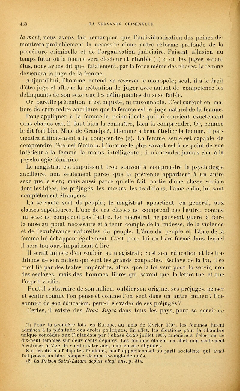 la mort^ nous avons fait remarquer que l'individualisation des peines dé- montrera probablement la nécessité d'une autre réforme profonde de la procédure criminelle et de Torganisation judiciaire. Faisant allusion au temps futur où la femme sera électeur et éligible (i) et où les juges seront élus, nous avons dit que, fatalement, par la force même des choses, la femme deviendra le juge de la femme. Aujourd'hui, Thomme entend se réserver le monopole; seul, il a le droit d'être juge et affiche la prétention de juger avec autant de compétence les délinquants de son sexe que les délinquantes du sexe faible. Or, pareille prétention n'est ni juste, ni raisonnable. C'est surtout en ma- tière de criminalité ancillaire que la femme est le juge naturel de la femme. Pour appliquer à la femme la peine idéale qui lui convient exactement dans chaque cas, il faut bien la connaître, bien la comprendre. Or, comme le dit fort bien Mme de Grandpré, l'homme a beau étudier la femme, il par- viendra difficilement à la comprendre (2). La femme seule est capable de comprendre l'éternel féminin. L'homme le plus savant est à ce point de vue inférieur à la femme la moins intelligente : il n'entendra jamais rien à la psychologie féminine. Le magistrat est impuissant trop souvent à comprendre la psychologie ancillaire, non seulement parce que la prévenue appartient à un autre sexe que le sien; mais aussi parce qu'elle fait partie d'une classe sociale dont les idées, les préjugés, les mœurs, les traditions, l'âme enfin, lui sont complètement étrangers. La servante sort du peuple; le magistrat appartient, en général, aux classes supérieures. L'une de ces classes ne comprend pas l'autre, comme un sexe ne comprend pas l'autre. Le magistrat ne parvient guère à faire la mise au point nécessaire et à tenir compte de la rudesse, de la violence et de l'exubérance naturelles du peuple. L'âme du peuple et l'âme de la femme lui échappent également. C'est pour lui un livre fermé dans lequel il sera toujours impuissant à lire. Il serait injuste d'en vouloir au magistrat ; c'est son éducation et les tra- ditions de son milieu qui sont les grands coupables. Esclave de la loi, il se croit lié par des textes impératifs, alors que la loi veut pour la servir, non des esclaves, mais des hommes libres qui savent que la lettre tue et que l'esprit vivifie. Peut-il s'abstraire de son milieu, oublier son origine, ses préjugés, penser et sentir comme l'on pense et comme l'on sent dans un autre milieu ? Pri- sonnier de son éducation, peut-il s'évader de ses préjugés ? Certes, il existe des Bojis Juges dans tous les pays, pour se servir de (1) Pour la première fois en Europe, au mois de février 1907, les femmes furent admises à la plénitude des droits politiques. En effet, les élections pour la Chambre unique concédée aux Finlandais par l'ukase du 20 juillet 1906, amenèrent l'élection de dix-neuf femmes sur deux cents députés. Les femmes étaient, en effet, non seulement électrices à l'âge de vingt-quatre ans, mais encore éligibles. Sur les dix-neuf députés féminins, neuf appartiennent au parti socialiste qui avait fait passer un bloc compact de quatre-vingts députés. (2) La Prison Saint-Lazar& depuis vingt ans, p, 314.
