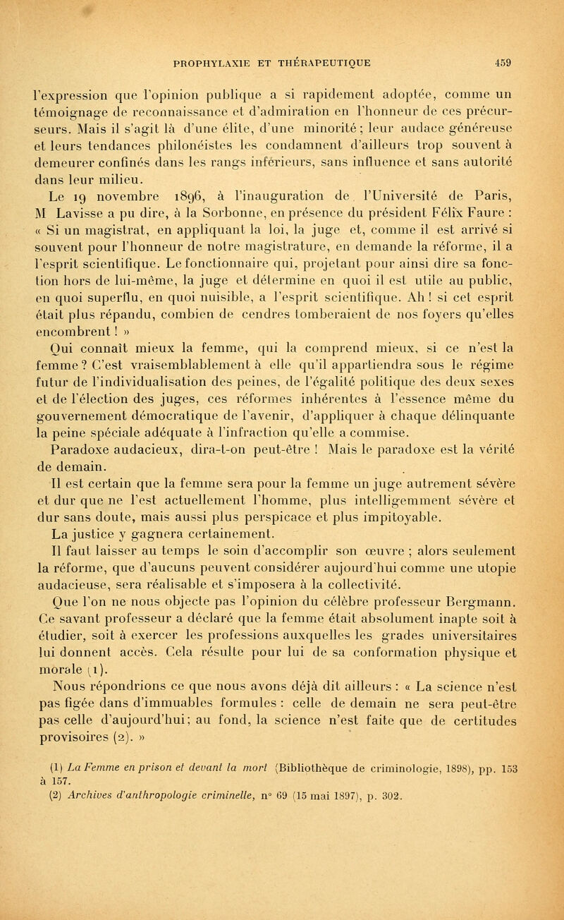 l'expression que l'opinion publique a si rapidement adoptée, comme un témoignage de reconnaissance et d'admiration en l'honneur de ces précur- seurs. Mais il s'agit là d'une élite, d'une minorité; leur audace généreuse et leurs tendances philonéistes les condamnent d'ailleurs trop souvent à demeurer confinés dans les rangs inférieurs, sans influence et sans autorité dans leur milieu. Le 19 novembre 1896, à l'inauguration de l'Université de Paris, M Lavisse a pu dire, à la Sorbonne, en présence du président Félix Faure : « Si un magistrat, en appliquant la loi, la juge et, comme il est arrivé si souvent pour l'honneur de notre magistrature, en demande la réforme, il a l'esprit scientifique. Le fonctionnaire qui, projetant pour ainsi dire sa fonc- tion hors de lui-même, la juge et détermine en quoi il est utile au public, en quoi superflu, en quoi nuisible, a l'esprit scientifique. Ah ! si cet esprit était plus répandu, combien de cendres tomberaient de nos foyers qu'elles encombrent ! » Qui connaît mieux la femme, qui la comprend mieux, si ce n'est la femme? C'est vraisemblablement à elle qu'il appartiendra sous le régime futur de l'individualisation des peines, de l'égalité politique des deux sexes et de l'élection des juges, ces réformes inhérentes à l'essence même du gouvernement démocratique de l'avenir, d'appliquer à chaque délinquante la peine spéciale adéquate à l'infraction qu'elle a commise. Paradoxe audacieux, dira-t-on peut-être ! Mais le paradoxe est la vérité de demain. Il est certain que la femme sera pour la femme un juge autrement sévère et dur que ne l'est actuellement l'homme, plus intelligemment sévère et dur sans doute, mais aussi plus perspicace et plus impitoyable. La justice y gagnera certainement. Il faut laisser au temps le soin d'accomplir son œuvre ; alors seulement la réforme, que d'aucuns peuvent considérer aujourd'hui comme une utopie audacieuse, sera réalisable et s'imposera à la collectivité. Que l'on ne nous objecte pas l'opinion du célèbre professeur Bergmann. Ce savant professeur a déclaré que la femme était absolument inapte soit à étudier, soit à exercer les professions auxquelles les grades universitaires lui donnent accès. Cela résulte pour lui de sa conformation physique et morale [i). Nous répondrions ce que nous avons déjà dit ailleurs : « La science n'est pas figée dans d'immuables formules : celle de demain ne sera peut-être pas celle d'aujourd'hui; au fond, la science n'est faite que de certitudes provisoires (2). » (1) La Femme en prison et devant la mort (Bibliothèque de criminologie, 1898), pp. 153 à 157. (2) Archives d'anthropologie criminelle, n 69 (15 mai 1897), p. 302.