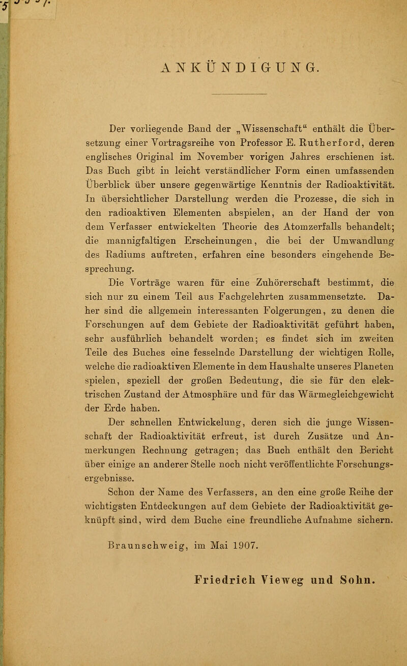 ANKÜNDIGUNG, Der vorliegende Band der „Wissenschaft enthält die Über- setzung einer Vortragsreihe von Professor E. Rutherford, deren englisches Original im November vorigen Jahres erschienen ist. Das Buch gibt in leicht verständlicher Form einen umfassenden Überblick über unsere gegenwärtige Kenntnis der Radioaktivität. In übersichtlicher Darstellung werden die Prozesse, die sich in den radioaktiven Elementen abspielen, an der Hand der von dem Verfasser entwickelten Theorie des Atomzerfalls behandelt; die mannigfaltigen Erscheinungen, die bei der Umwandlung des Radiums auftreten, erfahren eine besonders eingehende Be- sprechung. Die Vorträge waren für eine Zuhörerschaft bestimmt, die sich nur zu einem Teil aus Fachgelehrten zusammensetzte. Da- her sind die allgemein interessanten Folgerungen, zu denen die Forschungen auf dem Gebiete der Radioaktivität geführt haben, sehr ausführlich behandelt worden; es findet sich im zweiten Teile des Buches eine fesselnde Darstellung der wichtigen Rolle, welche die radioaktiven Elemente in dem Haushalte unseres Planeten spielen, speziell der großen Bedeutung, die sie für den elek- trischen Zustand der Atmosphäre und für das Wärmegleichgewicht der Erde haben. Der schnellen Entwickelung, deren sich die junge Wissen- schaft der Radioaktivität erfreut, ist durch Zusätze und An- merkungen Rechnung getragen; das Buch enthält den Bericht über einige an anderer Stelle noch nicht veröffentlichte Forschungs- ergebnisse. Schon der Name des Verfassers, an den eine große Reihe der wichtigsten Entdeckungen auf dem Gebiete der Radioaktivität ge- knüpft sind, wird dem Buche eine freundliche Aufnahme sichern. Braunschweig, im Mai 1907. Friedrich Vieweg und Sohn.