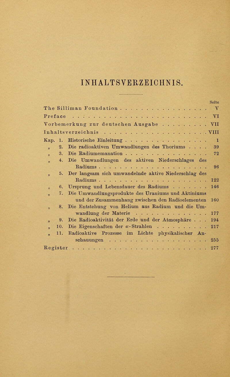 INHALTSVERZEICHNIS. Seite The Silliman Foundation V Preface VI Vorbemerkung zur deutschen Ausgabe VII Inhaltsverzeichnis VIII Kap. 1. Historische Einleitung 1 2. Die radioaktiven Umwandlungen des Thoriums .... 39 3. Die Eadiumemanation 72 4. Die Umwandlungen des aktiven Niederschlages des Eadiums 96 5. Der langsam sich umwandelnde aktive Niederschlag des Eadiums 122 6. Ursprung und Lebensdauer des Eadiums 146 7. Die Umwandlungsprodukte des Uraniums und Aktiniums und der Zusammenhang zwischen den Eadioelementen 160 8. Die Entstehung von Helium aus Eadium und die Um- wandlung der Materie 177 9. Die Eadioaktivität der Erde und der Atmosphäre ... 194 10. Die Eigenschaften der «-Strahlen 217 „ 11. Eadioaktive Prozesse im Lichte physikalischer An- schauungen 255 Eegister 277