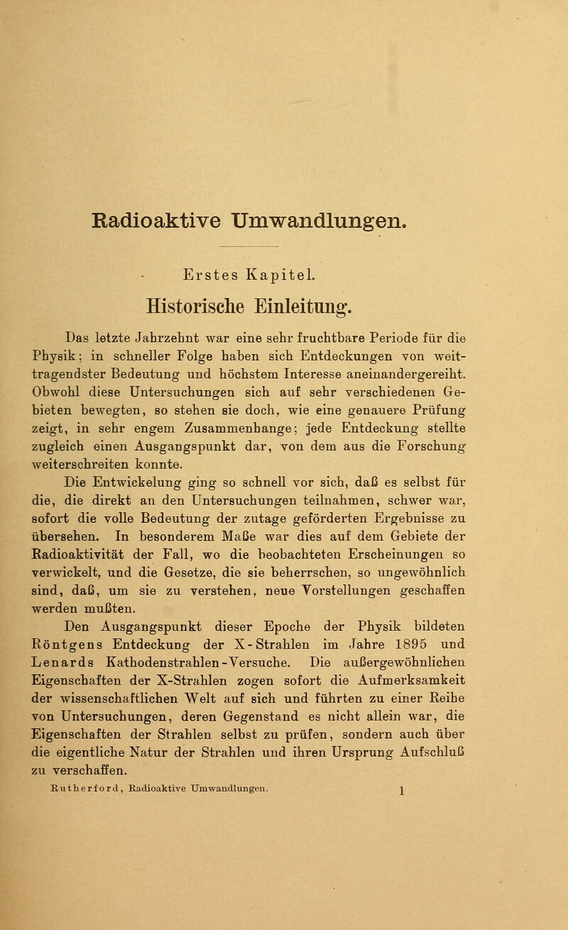 Kadio aktive Umwandlungen. Erstes Kapitel. Historische Einleitung. Das letzte Jahrzehnt war eine sehr fruchtbare Periode für die Physik; in schneller Folge haben sich Entdeckungen von weit- tragendster Bedeutung und höchstem Interesse aneinandergereiht. Obwohl diese Untersuchungen sich auf sehr verschiedenen Ge- bieten bewegten, so stehen sie doch, wie eine genauere Prüfung zeigt, in sehr engem Zusammenhange; jede Entdeckung stellte zugleich einen Ausgangspunkt dar, von dem aus die Forschung weiterschreiten konnte. Die Entwickelung ging so schnell vor sich, daß es selbst für die, die direkt an den Untersuchungen teilnahmen, schwer war, sofort die volle Bedeutung der zutage geförderten Ergebnisse zu übersehen. In besonderem Maße war dies auf dem Gebiete der Radioaktivität der Fall, wo die beobachteten Erscheinungen so verwickelt, und die Gesetze, die sie beherrschen, so ungewöhnlich sind, daß, um sie zu verstehen, neue Vorstellungen geschaffen werden mußten. Den Ausgangspunkt dieser Epoche der Physik bildeten Röntgens Entdeckung der X-Strahlen im Jahre 1895 und Lenards Kathodenstrahlen-Versuche. Die außergewöhnlichen Eigenschaften der X-Strahlen zogen sofort die Aufmerksamkeit der wissenschaftlichen Welt auf sich und führten zu einer Reihe von Untersuchungen, deren Gegenstand es nicht allein war, die Eigenschaften der Strahlen selbst zu prüfen, sondern auch über die eigentliche Natur der Strahlen und ihren Ursprung Aufschluß zu verschaffen. Rutherford, Radioaktive Umwandlungen. j