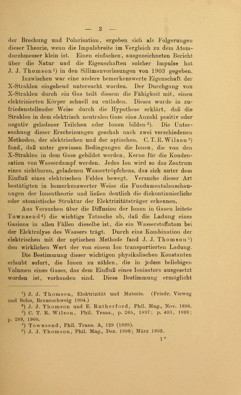 der Brechung und Polarisation, ergeben sich als Folgerungen dieser Theorie, wenn die Impulsbreite im Vergleich zu dem Atom- durchmesser klein ist. Einen einfachen, ausgezeichneten Bericht über die Natur und die Eigenschaften solcher Impulse hat J. J. Thomson1) in den Sillimanvorlesungen von 1903 gegeben. Inzwischen war eine andere bemerkenswerte Eigenschaft der X-Strahlen eingehend untersucht worden. Der Durchgang von X-Strahlen durch ein Gas teilt diesem die Fähigkeit mit, einen elektrisierten Körper schnell zu entladen. Dieses wurde in zu- friedenstellender Weise durch die Hypothese erklärt, daß die Strahlen in dem elektrisch neutralen Gase eine Anzahl positiv oder negativ geladener Teilchen oder Ionen bilden2). Die Unter- Buchung dieser Erscheinungen geschah nach zwei verschiedenen Methoden, der elektrischen und der optischen. C. T.B,. Wilson 3) fand, daß unter gewissen Bedingungen die Ionen, die von den X-Strahlen in dem Gase gebildet werden, Kerne für die Konden- sation von Wasserdampf werden. Jedes Ion wird so das Zentrum eines sichtbaren, geladenen Wassertröpfchens, das sich unter dem Einfluß eines elektrischen Feldes bewegt. Versuche dieser Art bestätigten in bemerkenswerter Weise die Fundamentalanschau- ungen der Ionentheorie und ließen deutlich die diskontinuierliche oder atomistische Struktur der Elektrizitätsträger erkennen. Aus Versuchen über die Diffusion der Ionen in Gasen leitete Townsend4) die wichtige Tatsache ab, daß die Ladung eines Gasions in allen Fällen dieselbe ist, die ein Wasserstoffatom bei der Elektrolyse des Wassers trägt. Durch eine Kombination der elektrischen mit der optischen Methode fand J. J. Thomson5) den wirklichen Wert der von einem Ion transportierten Ladung. Die Bestimmung dieser wichtigen physikalischen Konstanten erlaubt sofort, die Ionen zu zählen, die in jedem beliebigen Volumen eines Gases, das dem Einfluß eines Ionisators ausgesetzt worden ist, vorhanden sind. Diese Bestimmung ermöglicht *) J. J. Thomson, Elektrizität und Materie. (Friedr. Vieweg und Sohn, Braunschweig 1904.) s) J. J. Thomson und E. Rutherford, Phil. Mag., Nov. 1896. 3) C. T. R. Wilson, Phil. Trans., p. 265, 1897; p. 403, 1899; p. 289, 1900. 4) Townsend, Phil. Trans. A, 129 (1899). 5) J. J. Thomson, Phil. Mag., Dez. 1898; März 1903. 1*