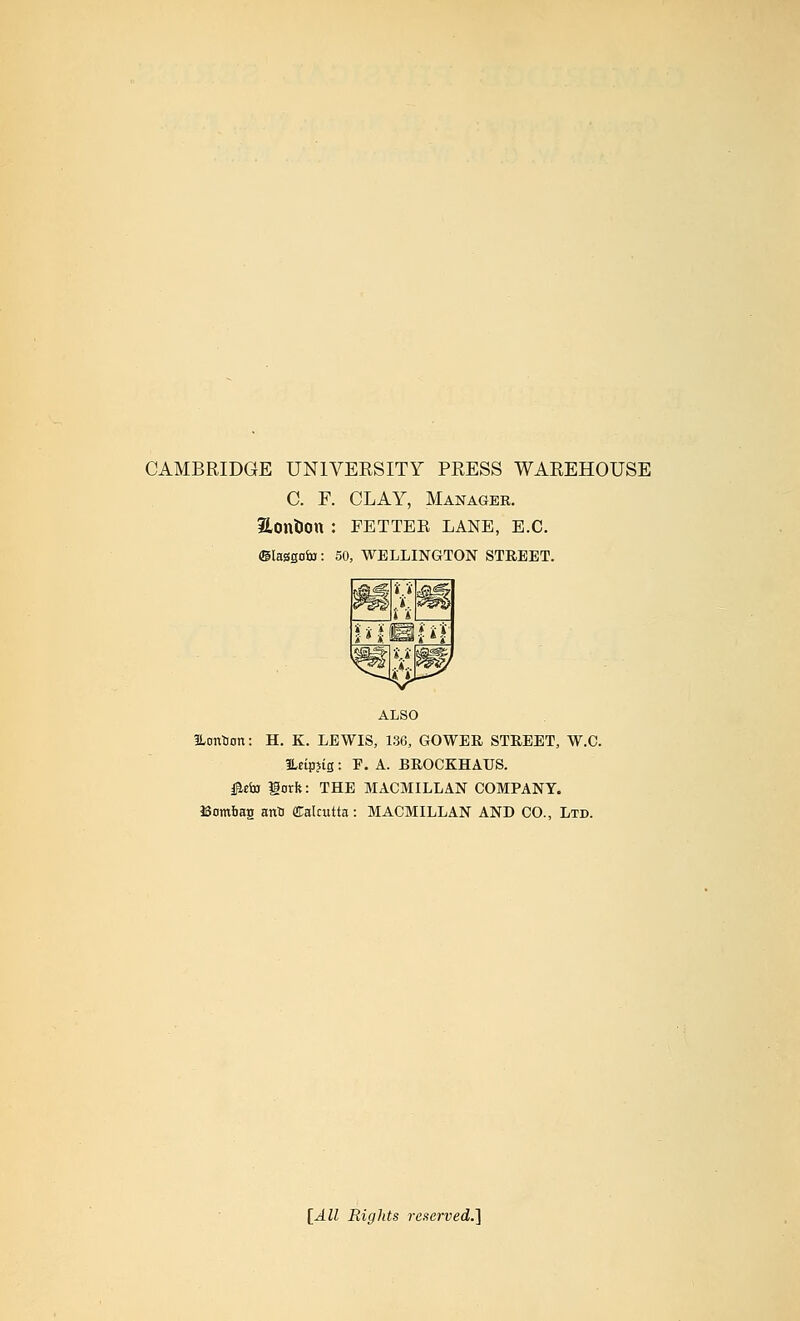 CAMBRIDGE UNIVEESITY PRESS WAREHOUSE C. F. CLAY, Manager. Hontion : FETTER LANE, E.G. 50, WELLINGTON STREET. ALSO ILontiort: H. K. LEWIS, 136, GOWER STREET, W.C. ILeipjis: F. A. BROCKHAUS. i^«fa lorft: THE MACMILLAN COMPANY. Bombag anti fflralcutta: MACMILLAN AND CO., Ltd. [All Rights reserved.']