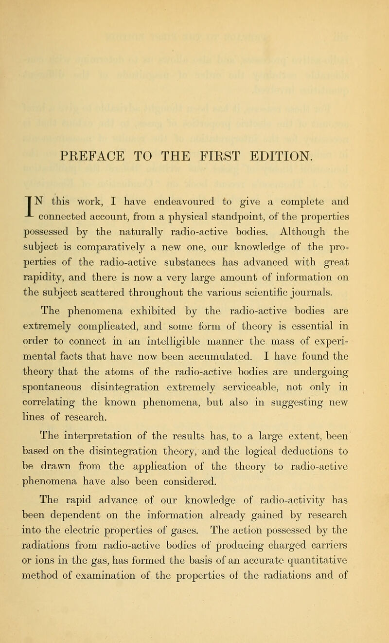 TN this work, I have endeavoured to give a complete and -*- connected account, from a physical standpoint, of the properties possessed by the naturally radio-active bodies. Although the subject is comparatively a new one, our knowledge of the pro- perties of the radio-active substances has advanced with great rapidity, and there is now a very large amount of information on the subject scattered throughout the various scientific journals. The phenomena exhibited by the radio-active bodies are extremely complicated, and some form of theory is essential in order to connect in an intelligible manner the mass of experi- mental facts that have now been accumulated. I have found the theory that the atoms of the radio-active bodies are undergoing spontaneous disintegration extremely serviceable, not only in correlating the known phenomena, but also in suggesting new lines of research. The interpretation of the results has, to a large extent, been based on the disintegration theory, and the logical deductions to be drawn from the application of the theory to radio-active phenomena have also been considered. The rapid advance of our knowledge of radio-activity has been dependent on the information already gained by research into the electric properties of gases. The action possessed by the radiations from radio-active bodies of producing charged carriers or ions in the gas, has formed the basis of an accurate quantitative method of examination of the properties of the radiations and of