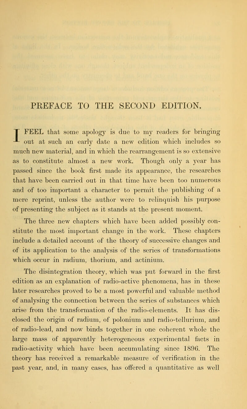 T FEEL that some apology is due to my readers for bringing -*- out at such an early date a new edition which includes so much new material, and in which the rearrangement is so extensive as to constitute almost a new work. Though only a year has passed since the book first made its appearance, the researches that have been carried out in that time have been too numerous and of too important a character to permit the publishing of a mere reprint, unless the author were to relinquish his purpose of presenting the subject as it stands at the present moment. The three new chapters which have been added possibly con- stitute the most important change in the work. These chapters include a detailed account of the theory of successive changes and of its application to the analysis of the series of transformations which occur in radium, thorium, and actinium. The disintegration theory, which was j)ut forward in the first edition as an explanation of radio-active phenomena, has in these later researches proved to be a most powerful and valuable method of analysing the connection between the series of substances which arise from the transformation of the radio-elements. It has dis- closed the origin of radium, of polonium and radio-tellurium, and of radio-lead, and now binds together in one coherent whole the large mass of apparently heterogeneous experimental facts in radio-activity which have been accumulating since 1896. The theory has received a remarkable measure of verification in the past year, and, in many cases, has offered a quantitative as well