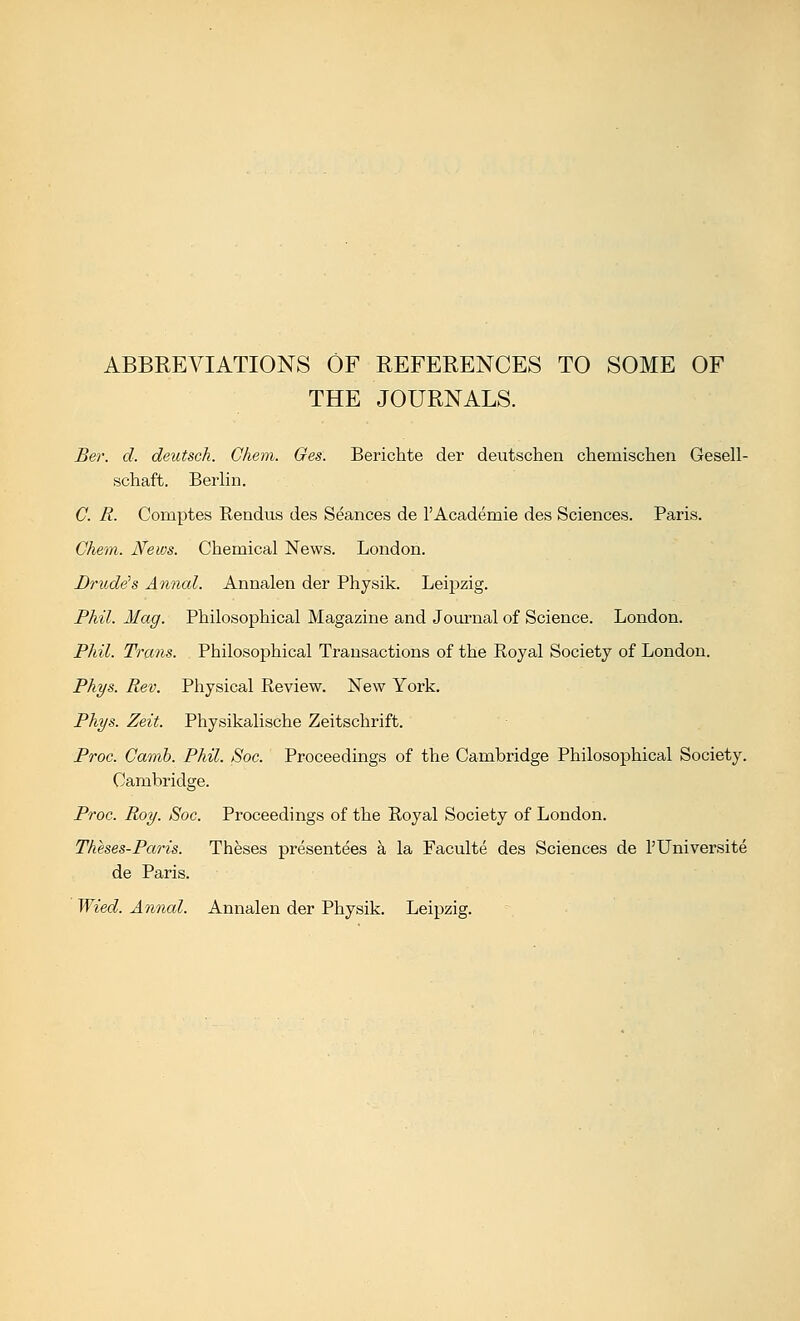 ABBREVIATIONS OF REFERENCES TO SOME OF THE JOURNALS. Ber. d. deutsch. Gliem. Ges. Berichte der deutschen chemischen Gesell- schaft. Berlin. C. R. Comptes Rendus des Seances de I'Academie des Sciences. Paris. Chem. News. Chemical News. London. Drude^s Annal. Annalen der Physik. Leipzig. Phil. Mag. Philosophical Magazine and Journal of Science. London. Phil. Trans. Philosophical Transactions of the Royal Society of London. Phys. Rev. Physical Review. New York. Phys. Zeit. Physikalische Zeitschrift. Proc. Gamh. Phil. Soc. Proceedings of the Cambridge Philosophical Society. Cambridge. Proc. Roy. Soc. Proceedings of the Royal Society of London. Theses-Paris. Theses presentees a la Faculte des Sciences de I'lJniversite de Paris. Wied. Annal. Annalen der Physik. Leipzig.