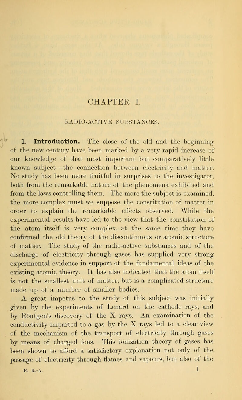RADIO-ACTIVE SUBSTANCES. V^ 1. Introduction. The close of the old and the beginning of the new century have been marked by a very rapid increase of our knowledge of that most important but comparatively little known subject—the connection between electricity and matter. No study has been more fruitful in surprises to the investigator, both from the remarkable nature of the phenomena exhibited and from the laws controlling them. The more the subject is examined, the more complex must we suppose the constitution of matter in order to explain the remarkable effects observed. While the experimental results have led to the view that the constitution of the atom itself is very complex, at the same time they have confirmed the old theory of the discontinuous or atomic structure of matter. The study of the radio-active substances and of the discharge of electricity through gases has supplied very strong experimental evidence in support of the fundamental ideas of the existing atomic theory. It has also indicated that the atom itself is not the smallest unit of matter, but is a complicated structure made up of a number of smaller bodies. A great impetus to the study of this subject was initially given by the experiments of Lenard on the cathode rays, and by Rontgen's discovery of the X rays. An examination of the conductivity imparted to a gas by the X rays led to a clear view of the mechanism of the transport of electricity through gases by means of charged ions. This ionization theory of gases has been shown to afford a satisfactory explanation not only of the passage of electricity through flames and vapours, but also of the R. K.-A. 1