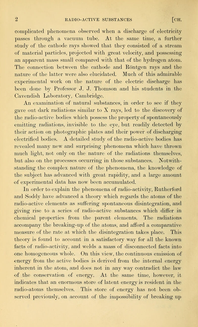 complicated phenomena observed when a discharge of electricity passes through a vacuum tube. At the same time, a further study of the cathode rays showed that they consisted of a stream of material particles, projected with great velocity, and possessing an apparent mass small compared with that of the hydrogen atom. The connection between the cathode and Rontgen rays and the nature of the latter were also elucidated. Much of this admirable experimental work on the nature of the electric discharge has been done by Professor J. J. Thomson and his students in the Cavendish Laboratory, Cambridge. An examination of natural substances, in order to see if they gave out dark radiations similar to X rays, led to the discovery of the radio-active bodies which possess the property of spontaneously emitting radiations, invisible to the eye, but readily detected by their action on photographic plates and their power of discharging ■electrified bodies. A detailed study of the radio-active bodies has revealed many new and surprising phenomena which have thrown much light, not only on the nature of the radiations themselves, but also on the processes occurring in those substances. Notwith- standing the complex nature of the phenomena, the knowledge of the subject has advanced with great rapidity, and a large amount of experimental data has now been accumulated. In order to explain the phenomena of radio-activity, Rutherford and Soddy have advanced a theory which regards the atoms of the radio-active elements as suffering spontaneous disintegration, and giving rise to a series of radio-active substances which differ in chemical properties from the parent elements. The radiations accompany the breaking-up of the atoms, and afford a comparative measure of the rate at which the disintegration takes place. This theory is found to account in a satisfactory way for all the known facts of radio-activity, and welds a mass of disconnected facts into •one homogeneous whole. On this view, the continuous emission of energy from the active bodies is derived from the internal energy inherent in the atom, and does not in any way contradict the law of the conservation of energy. At the same time, however, it indicates that an enormous store of latent energy is resident in the radio-atoms themselves. This store of energy has not been ob- served previously, on account of the impossibility of breaking up