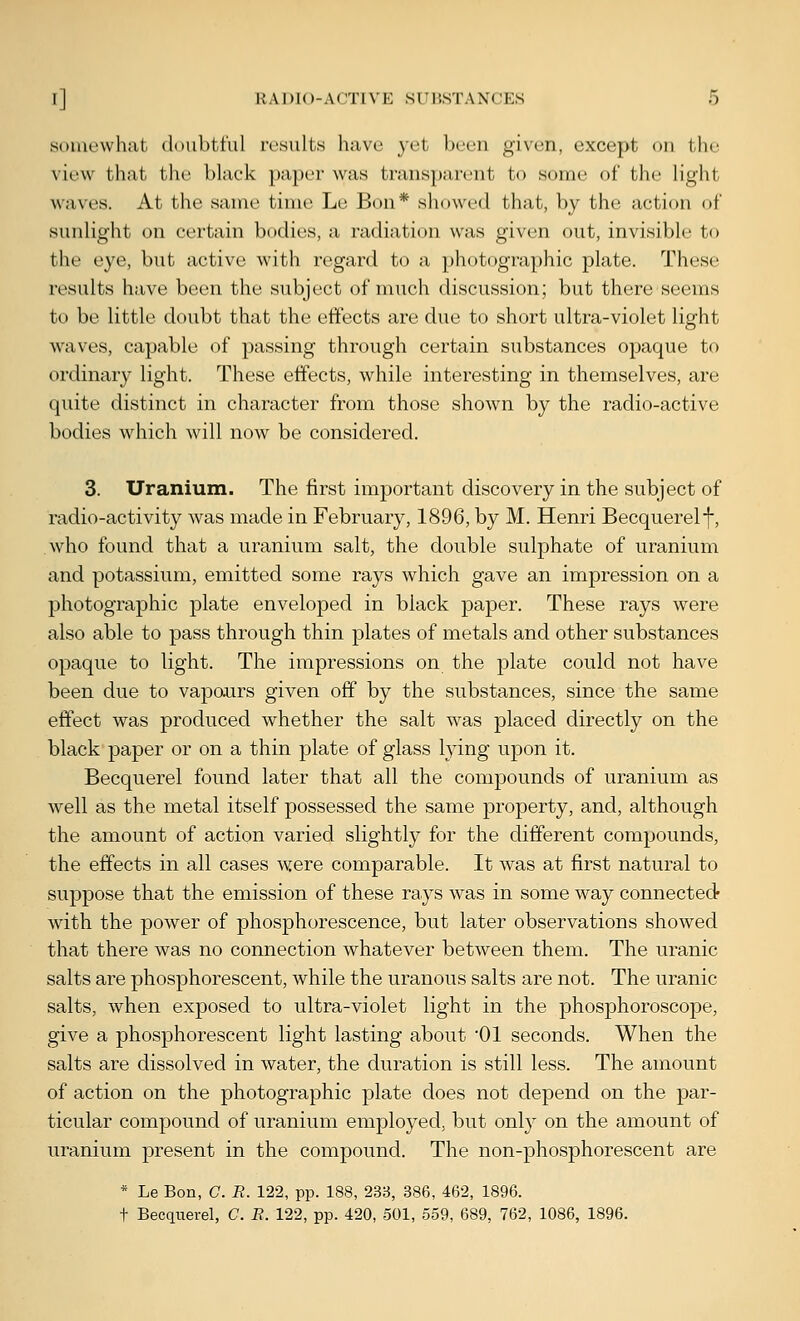 somewhat doubtt'ul ri'sults liavc yet been given, except on the view that the black pa})er was transparent to some of the liglit waves. At the same time Le Bon* showed that, by the action of sunlight on certain bodies, a radiation was given out, invisible to the eye, but active with regard to a photographic plate. These results have been the subject of much discussion; but there seems to be little doubt that the effects are due to short ultra-violet light waves, capable of passing through certain substances opaque to ordinary light. These effects, while interesting in themselves, are quite distinct in character from those shown by the radio-active bodies which will now be considered. 3. Uranium. The first important discovery in the subject of radio-activity was made in February, 1896, by M. Henri Becquerelf, who found that a uranium salt, the double sulphate of uranium and potassium, emitted some rays which gave an impression on a photographic plate enveloped in black paper. These rays were also able to pass through thin plates of metals and other substances opaque to light. The impressions on the plate could not have been due to vapours given off by the substances, since the same effect was produced whether the salt was placed directly on the black'paper or on a thin plate of glass lying upon it. Becquerel found later that all the compounds of uranium as well as the metal itself possessed the same property, and, although the amount of action varied slightly for the different compounds, the effects in all cases were comparable. It was at first natural to suppose that the emission of these rays was in some way connected- with the power of phosphorescence, but later observations showed that there was no connection whatever between them. The uranic salts are phosphorescent, while the uranous salts are not. The uranic salts, when exposed to ultra-violet light in the phosphoroscope, give a phosphorescent light lasting about 01 seconds. When the salts are dissolved in water, the duration is still less. The amount of action on the photographic plate does not depend on the par- ticular compound of uranium employed, but only on the amount of uranium present in the compound. The non-phosphorescent are * Le Bon, C. R. 122, pp. 188, 233, 386, 462, 1896. t Becqiierel, C. E. 122, pp. 420, 501, 559, 689, 762, 1086, 1896.