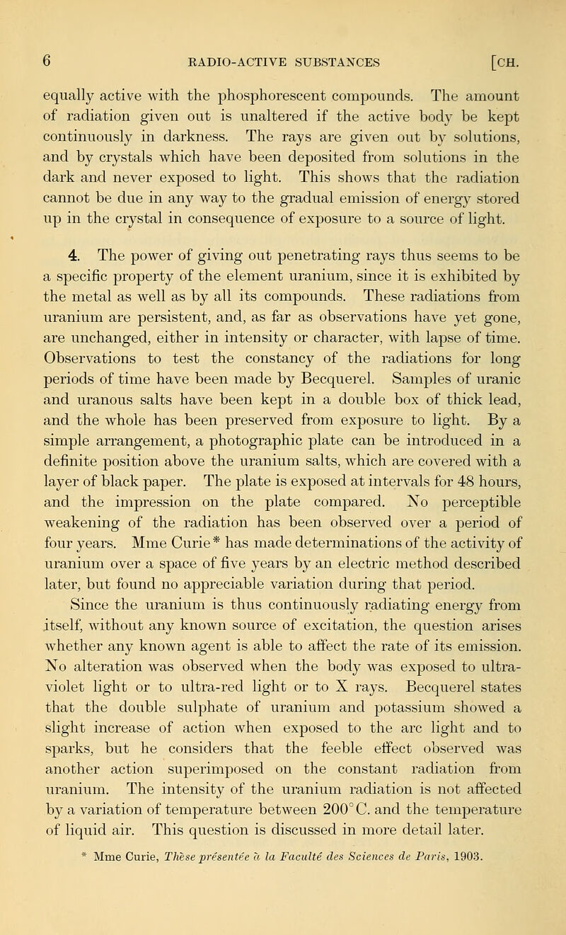 equally active with the phosphorescent compounds. The amount of radiation given out is unaltered if the active body be kept continuously in darkness. The rays are given out by solutions, and by crystals which have been deposited from solutions in the dark and never exposed to light. This shows that the radiation cannot be due in any way to the gradual emission of energy stored up in the crystal in consequence of exposure to a source of light. 4. The power of giving out penetrating rays thus seems to be a specific property of the element uranium, since it is exhibited by the metal as well as by all its compounds. These radiations from uranium are persistent, and, as far as observations have yet gone, are unchanged, either in intensity or character, with lapse of time. Observations to test the constancy of the radiations for long periods of time have been made by Becquerel. Samples of uranic and uranous salts have been kept in a double box of thick lead, and the whole has been preserved from exposure to light. By a simple arrangement, a photographic plate can be introduced in a definite position above the uranium salts, which are covered with a layer of black paper. The plate is exposed at intervals for 48 hours, and the impression on the plate compared. No perceptible weakening of the radiation has been observed over a period of four years. Mme Curie * has made determinations of the activity of uranium over a space of five years by an electric method described later, but found no appreciable variation during that period. Since the uranium is thus continuously radiating energy from itself, Avithout any known source of excitation, the question arises whether any known agent is able to affect the rate of its emission. No alteration was observed when the body was exposed to ultra- violet light or to ultra-red light or to X rays. Becquerel states that the double sulphate of uranium and potassium showed a slight increase of action when exposed to the arc light and to sparks, but he considers that the feeble effect observed was another action superimposed on the constant radiation from uranium. The intensity of the uranium radiation is not affected by a variation of temperature between 200° C. and the temperature of liquid air. This question is discussed in more detail later. * Mme Curie, These presentee a la Faculte des Sciences de Paris, 1903.