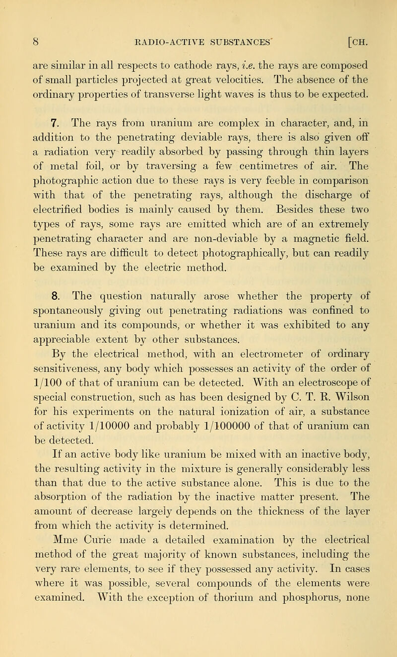are similar in all respects to cathode rays, i.e. the rays are composed of small particles projected at great velocities. The absence of the ordinary properties of transverse light waves is thus to be expected. 7. The rays from uranium are complex in character, and, in addition to the penetrating deviable rays, there is also given off a radiation very readily absorbed by passing through thin layers of metal foil, or by traversing a few centimetres of air. The photographic action due to these rays is very feeble in comparison with that of the penetrating rays, although the discharge of electrified bodies is mainly caused by them. Besides these two types of rays, some rays are emitted which are of an extremely penetrating character and are non-deviable by a magnetic field. These rays are difficult to detect photographically, but can readily be examined by the electric method. 8. The question naturally arose whether the property of spontaneously giving out penetrating radiations was confined to uranium and its compounds, or whether it was exhibited to any appreciable extent by other substances. By the electrical method, with an electrometer of ordinary sensitiveness, any body which possesses an activity of the order of 1/100 of that of uranium can be detected. With an electroscope of special construction, such as has been designed by C. T. R. Wilson for his experiments on the natural ionization of air, a substance of activity 1/10000 and probably 1/100000 of that of uranium can be detected. If an active body like uranium be mixed with an inactive body, the resulting activity in the mixture is generally considerably less than that due to the active substance alone. This is due to the absorption of the radiation by the inactive matter present. The amount of decrease largely depends on the thickness of the layer from which the activity is determined. Mme Curie made a detailed examination by the electrical method of the great majority of known substances, including the very rare elements, to see if they possessed any activity. In cases where it was possible, several compounds of the elements were examined. With the exception of thorium and phosphorus, none