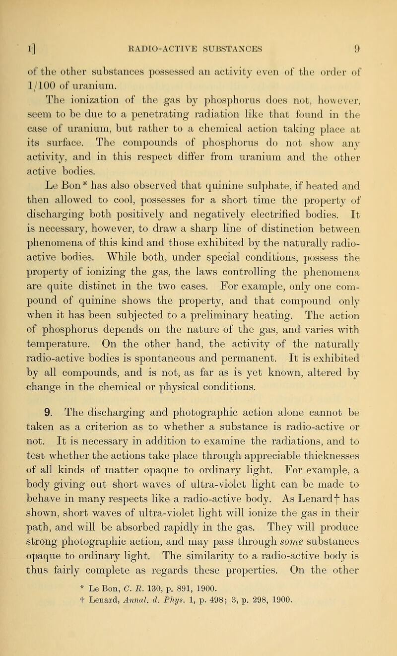 of the other substances possessed an activity even ol' the oi-dcr of 1/100 of uranium. The ionization of tlie gas by phos})horus does not, however, seem to be due to a penetrating radiation like that found in the case of uranium, but rather to a chemical action taking place at its surface. The compounds of phosphorus do not show any activity, and in this respect differ from uranium and the other active bodies. Le Bon* has also observed that quinine sulphate, if heated and then allowed to cool, possesses for a short time the property of discharging both positively and negatively electrified bodies. It is necessary, however, to draw a sharp line of distinction between phenomena of this kind and those exhibited by the naturally radio- active bodies. While both, under special conditions, possess the property of ionizing the gas, the laws controlling the phenomena are quite distinct in the two cases. For example, only one com- pound of quinine shows the property, and that compound only when it has been subjected to a preliminary heating. The action of phosphorus depends on the nature of the gas, and varies with temperature. On the other hand, the activity of the naturally radio-active bodies is spontaneous and permanent. It is exhibited by all compounds, and is not, as far as is yet known, altered by change in the chemical or physical conditions. 9. The discharging and photographic action alone cannot be taken as a criterion as to whether a substance is radio-active or not. It is necessary in addition to examine the radiations, and to test whether the actions take place through appreciable thicknesses of all kinds of matter opaque to ordinary light. For example, a body giving out short waves of ultra-violet light can be made to behave in many respects like a radio-active body. As Lenardf has shown, short waves of ultra-violet light will ionize the gas in their path, and will be absorbed rapidly in the gas. They will produce strong photographic action, and may pass through some substances opaque to ordinary light. The similarity to a radio-active body is thus fairly complete as regards these properties. On the other * Le Bon, C. B. 130, p. 891, 1900. t Lenard, Annal. d. Phys. 1, p. 498; 3, p. 298, 1900.