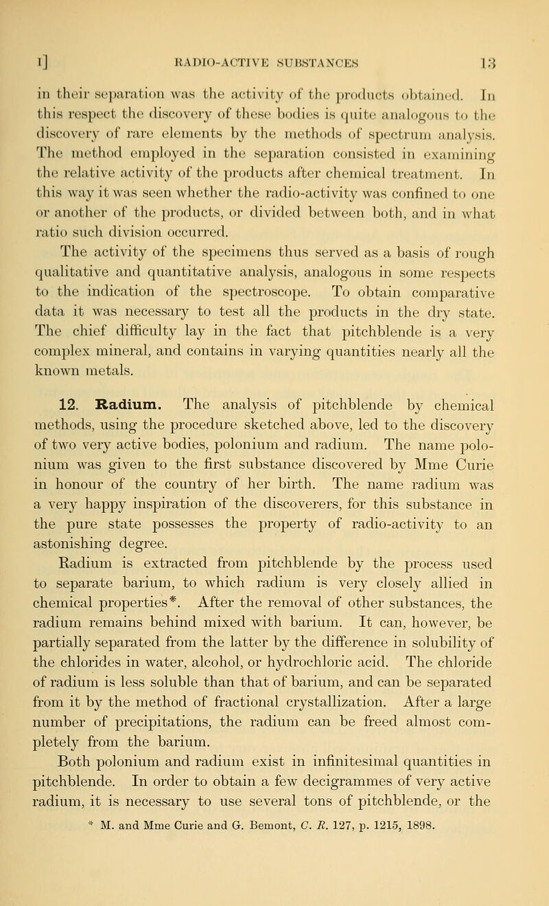 in their separation was the activity of the products obtained. In this respect the discovery of these bodies is quite analogous to tho discovery of rare elements by the methods of spectrum analysis. The method employed in the separation consisted in examining the relative activity of the products after chemical treatment. In this way it was seen whether the radio-activity was confined to one or another of the })roducts, or divided between both, and in what ratio such division occurred. The activity of the specimens thus served as a basis of r(jugh qualitative and (piantitative analysis, analogous in some respects to the indication of the spectroscope. To obtain comparative data it was necessary to test all the products in the dry state. The chief difficulty lay in the fact that pitchblende is a verv complex mineral, and contains in varying quantities nearly all the known metals. 12. Radium. The analysis of pitchblende by chemical methods, using the procedure sketched above, led to the discovery of two very active bodies, polonium and radium. The name polo- nium was given to the first substance discovered by Mme Curie in honour of the country of her birth. The name radium was a very happy inspiration of the discoverers, for this substance in the pure state possesses the property of radio-activity to an astonishing degree. Radium is extracted from pitchblende by the process used to separate barium, to which radium is very closely allied in chemical properties*. After the removal of other substances, the radium remains behind mixed with barium. It can, however, be partially separated from the latter by the difference in solubility of the chlorides in water, alcohol, or hydrochloric acid. The chloride of radium is less soluble than that of barium, and can be separated from it by the method of fractional crystallization. After a large number of precipitations, the radium can be freed almost com- pletely from the barium. Both polonium and radium exist in infinitesimal quantities in pitchblende. In order to obtain a few decigrammes of very active radium, it is necessary to use several tons of pitchblende, or the * M. and Mme Curie and G. Bemont, C. R. 127, p. 1215, 1898.