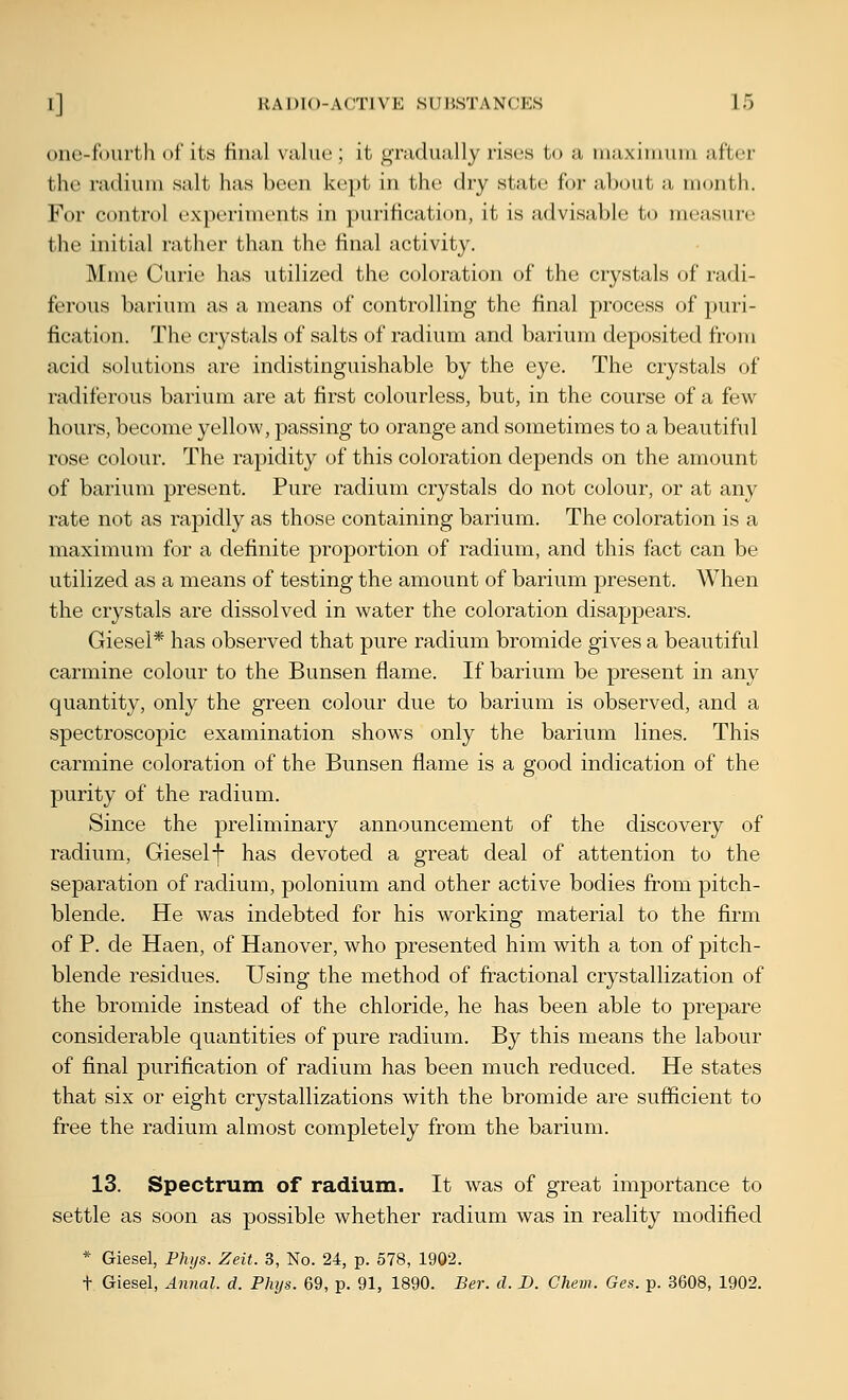one-toiiith of its Hiuil \;iliu'; it gniduiilly I'iscs to a luaxiiiiuiu after the nuliiun salt has boon kept in the dry state for about a month. For control experiments in purification, it is advisable to measure the initial rather than the final activity. Mme Curie has utilized the coloration of the crystals of radi- ferous barium as a means of controlling the final process of puri- fication. The crystals of salts of radium and barium deposited from acid solutions are indistinguishable by the eye. The crystals of radiferous barium are at first colourless, but, in the course of a few hours, become yellow, passing to orange and sometimes to a beautiful rose colour. The rapidity of this coloration depends on the amount of barium present. Pure radium crystals do not colour, or at any rate not as rapidly as those containing barium. The coloration is a maximum for a definite proportion of radium, and this fact can be utilized as a means of testing the amount of barium present. When the crystals are dissolved in water the coloration disappears. Giesel* has observed that pure radium bromide gives a beautiful carmine colour to the Bunsen flame. If barium be present in any quantity, only the green colour due to barium is observed, and a spectroscopic examination shows only the barium lines. This carmine coloration of the Bunsen flame is a good indication of the purity of the radium. Since the preliminary announcement of the discovery of radium, Gieself has devoted a great deal of attention to the separation of radium, polonium and other active bodies from pitch- blende. He was indebted for his working material to the firm of P. de Haen, of Hanover, who presented him with a ton of pitch- blende residues. Using the method of fractional crystallization of the bromide instead of the chloride, he has been able to prepare considerable quantities of pure radium. By this means the labour of final purification of radium has been much reduced. He states that six or eight crystallizations with the bromide are sufficient to free the radium almost completely from the barium. 13. Spectrum of radium. It was of great importance to settle as soon as possible whether radium was in reality modified * Giesel, Fhys. Zeit. 3, No. 24, p. 578, 1902. t Giesel, Annal. d. Phys. 69, p. 91, 1890. Ber. d. D. Chem. Ges. p. 3608, 1902.