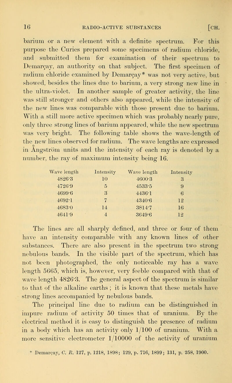 barium or a new element with a definite spectrum. For this purpose the Curies prepared some specimens of radium chloride, and submitted them for examination of their spectrum to Demar9ay, an authority on that subject. The first specimen of radium chloride examined by Demar^ay* was not very active, but showed, besides the lines due to barium, a very strong new line in the ultra-violet. In another sample of greater activity, the line was still stronger and others also appeared, while the intensity of the new lines was comparable with those present due to barium. With a still more active specimen which was probably nearly pure, only three strong lines of barium appeared, while the new spectrum was very bright. The following table shows the wave-length of the new lines observed for radium. The wave lengths are expressed in Angstrom units and the intensity of each ray is denoted by a number, the ray of maximum intensity being 16. ive length Intens ity W ave length Inteni 4826-3 10 4600-3 3 4726-9 5 4533-5 9 4699-6 3 4436-1 6 4692-1 7 4340-6 12 4683-0 14 3814-7 16 4641-9 4 3649-6 12 The lines are all sharply defined, and three or four of them have an intensity comparable with any known lines of other substances. There are also present in the spectrum two strong nebulous bands. In the visible part of the spectrum, which has not been photographed, the only noticeable ray has a wave length 5665, which is, however, very feeble compared with that of wave length 4826'3. The general aspect of the spectrum is similar to that of the alkaline earths ; it is known that these metals have- strong lines accompanied by nebulous bands. The principal line due to radium can be distinguished in impure radium of activity 50 times that of uranium. By the electrical method it is easy to distinguish the presence of radium in a body which has an activity only 1/100 of uranium. With a, more sensitive electrometer 1/10000 of the activity of uranium_ * Demar^ay, C. R. 127, p. 1218, 1898; 129, p. 716, 1899; 131, p. 258, 1900.