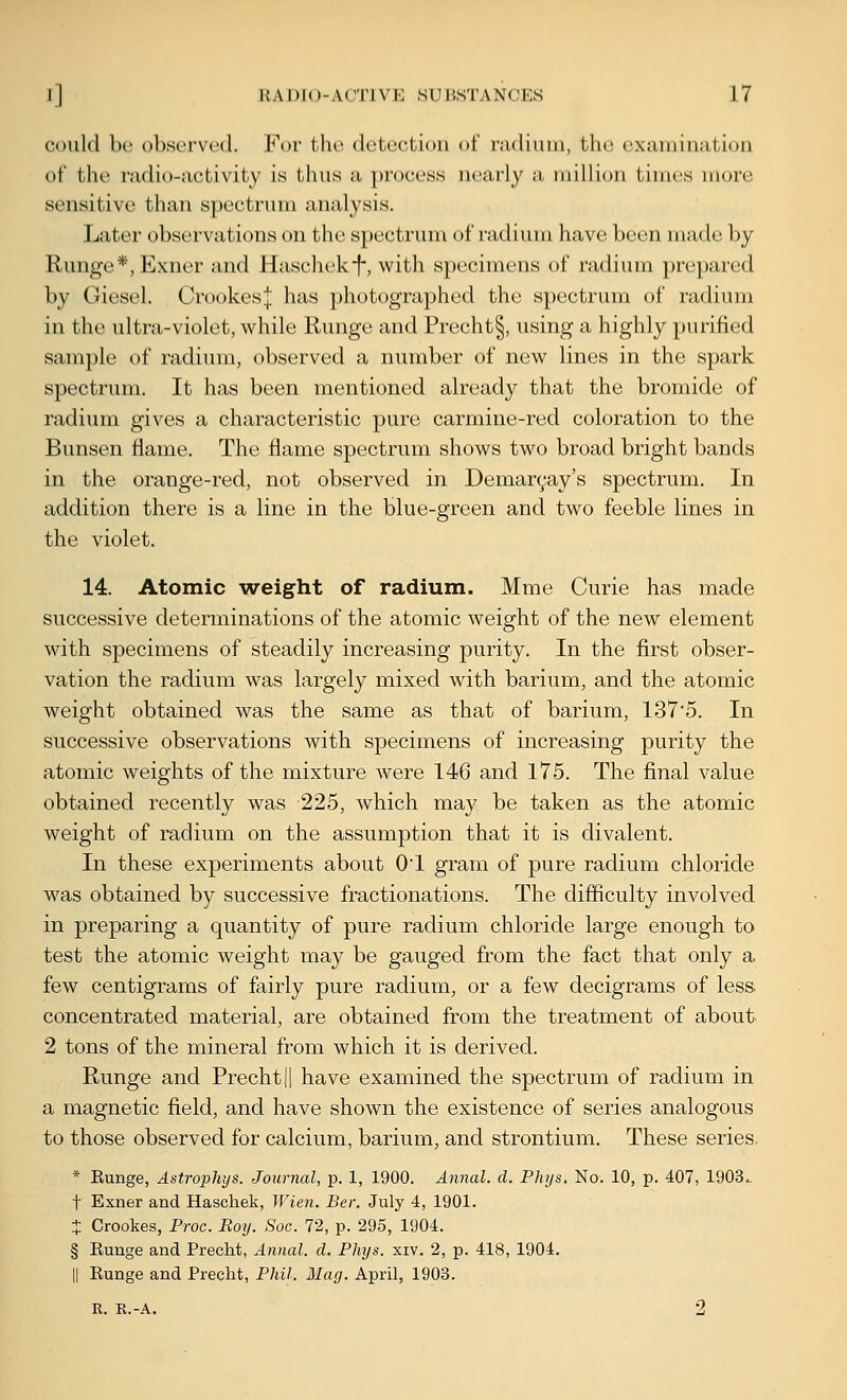 could be observed. For the detection of rjidiuni, the examination of the radio-activity is thus a process nearly a niillion times more sensitive than spectrum analysis. Later observations on the spectrum of radium have been made by Runge*, Exner and Haschekf-, with specimens of radium prepared by Giesel. Crookes;]; has photographed the spectrum of radium in the ultra-violet, while Runge and Precht§, using a highly purified sam})Ie of radium, observed a number of new lines in the spark spectrum. It has been mentioned already that the bromide of radium gives a characteristic pure carmine-red coloration to the Bunsen flame. The flame spectrum shows two broad bright bands in the orange-red, not observed in Demaryay's spectrum. In addition there is a line in the blue-green and two feeble lines in the violet. 14. Atomic weight of radium. Mme Curie has made successive determinations of the atomic weight of the new element with specimens of steadily increasing purity. In the first obser- vation the radium was largely mixed with barium, and the atomic weight obtained was the same as that of barium, 1375. In successive observations with specimens of increasing purity the atomic weights of the mixture were 146 and 175. The final value obtained recently was 225, which may be taken as the atomic weight of radium on the assumption that it is divalent. In these experiments about 01 gram of pure radium chloride was obtained by successive fractionations. The difficulty involved in preparing a quantity of pure radium chloride large enough to test the atomic weight may be gauged from the fact that only a few centigrams of fairly pure radium, or a few decigrams of less concentrated material, are obtained from the treatment of about 2 tons of the mineral from which it is derived. Runge and Prechtji have examined the spectrum of radium in a magnetic field, and have shown the existence of series analogous to those observed for calcium, barium, and strontium. These series. * Eunge, Astrophys. Journal, p. 1, 1900. Annal. d. Phys. No. 10, p. 407, 1903. t Exner and Haschek, Wien. Ber. July 4, 1901. + Crookes, Proc. Roy. Soc. 72, p. 295, 1904. § Eunge and Precht, Annal. d. Phys. xiv. 2, p. 418, 1904. II Eunge and Precht, Phil. Mag. April, 1903.