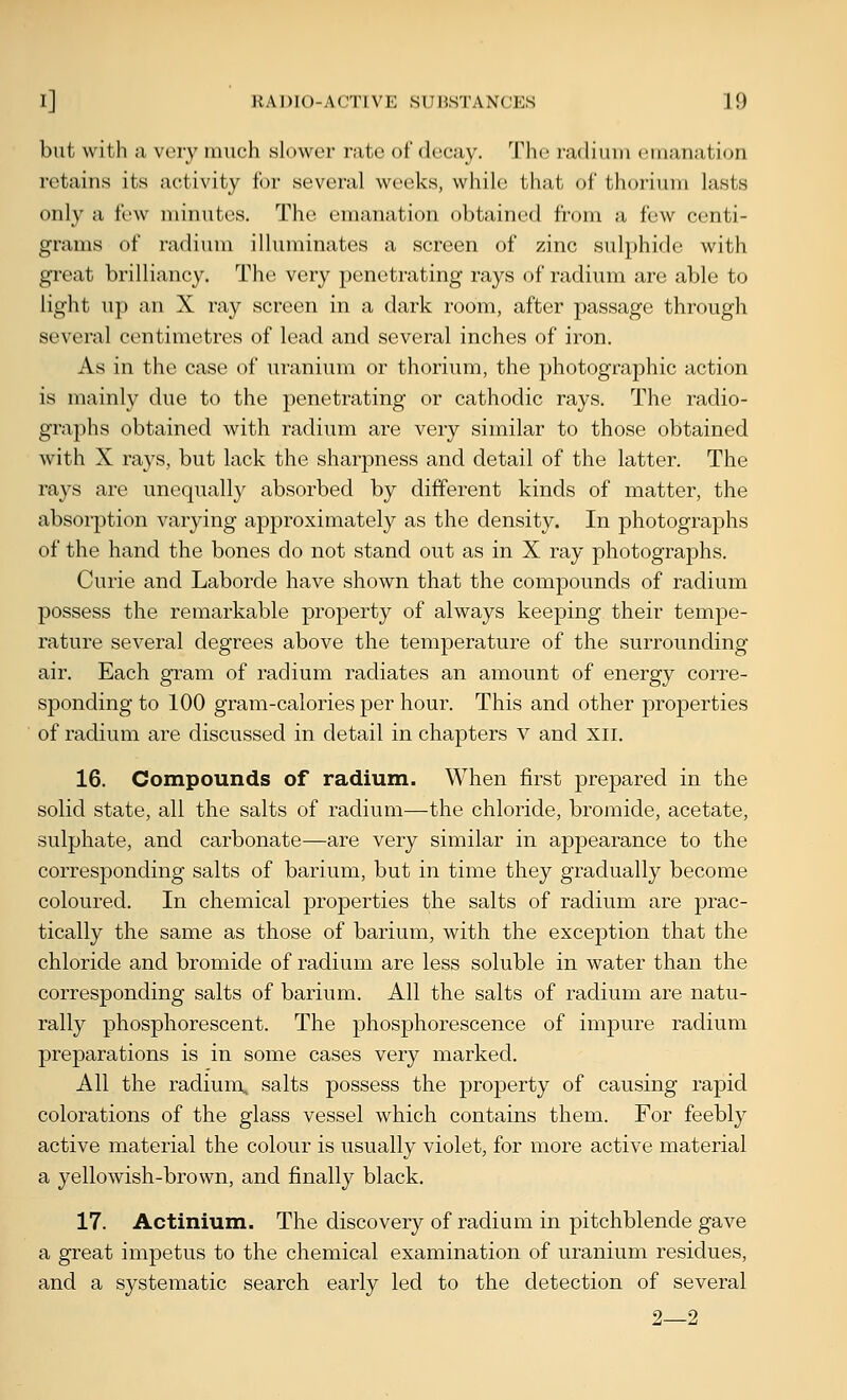 but with a vory much slower rate of decay. The radium emanation retains its activity tor several weeks, while that of thorium lasts only a few minutes. The emanation obtained from a few centi- grams of radium illuminates a screen of zinc sulphide with great brilliancy. The very penetrating rays of radium are able to light up an X ray screen in a dark room, after passage through several centimetres of lead and several inches of iron. As in the case of uranium or thorium, the photographic action is mainly due to the penetrating or cathodic rays. The radio- graphs obtained with radium are very similar to those obtained with X ra3's, but lack the sharpness and detail of the latter. The rays are unequally absorbed by different kinds of matter, the absorption varying approximately as the density. In photographs of the hand the bones do not stand out as in X ray photographs. Curie and Laborde have shown that the compounds of radium possess the remarkable property of always keeping their tempe- rature several degrees above the temperature of the surrounding air. Each gram of radium radiates an amount of energy corre- sponding to 100 gram-calories per hour. This and other properties of radium are discussed in detail in chapters v and xii. 16. Compounds of radium. When first prepared in the solid state, all the salts of radium—the chloride, bromide, acetate, sulphate, and carbonate—are very similar in appearance to the corresponding salts of barium, but in time they gradually become coloured. In chemical properties the salts of radium are prac- tically the same as those of barium, with the exception that the chloride and bromide of radium are less soluble in water than the corresponding salts of barium. All the salts of radium are natu- rally phosphorescent. The phosphorescence of impure radium preparations is in some cases very marked. All the radium, salts possess the property of causing rapid colorations of the glass vessel which contains them. For feebly active material the colour is usually violet, for more active material a yellowish-brown, and finally black, 17. Actinium. The discovery of radium in pitchblende gave a great impetus to the chemical examination of uranium residues, and a systematic search early led to the detection of several 2—2