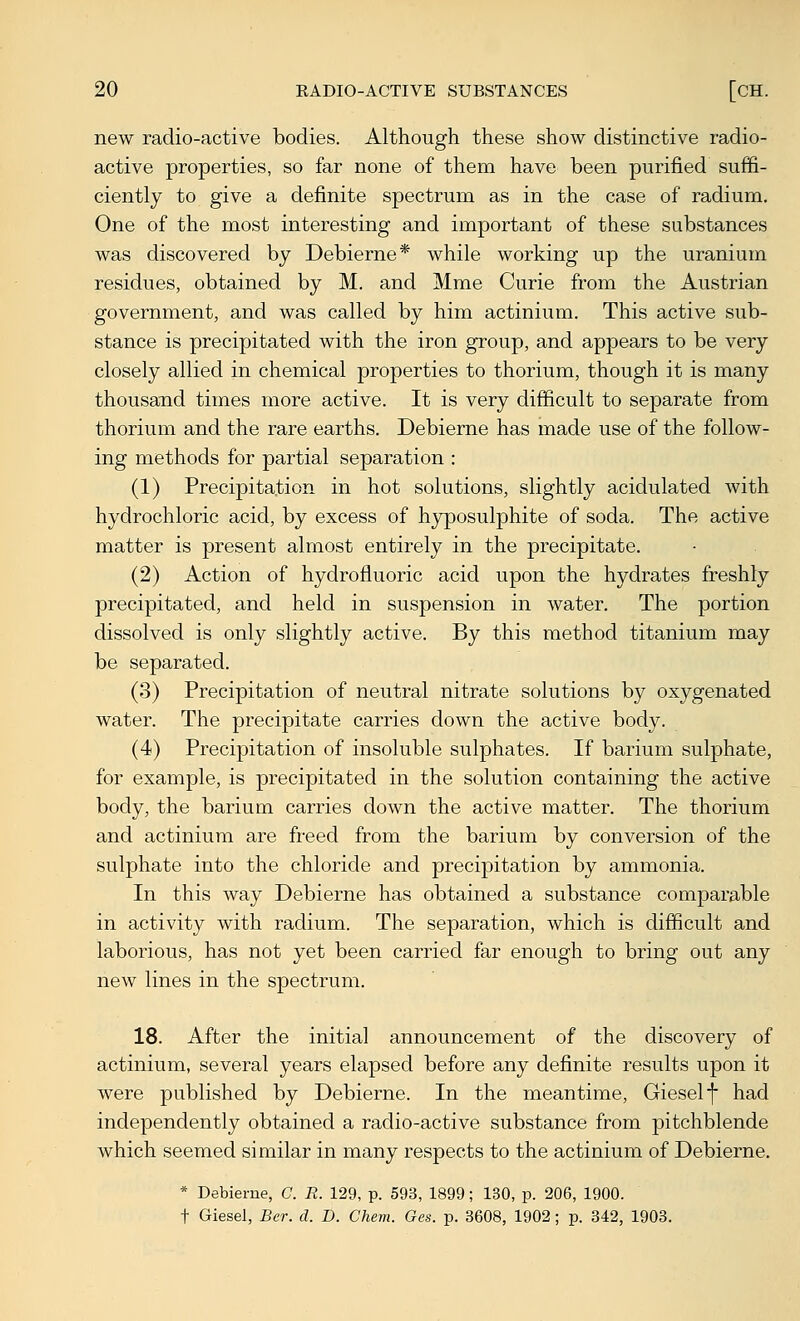 new radio-active bodies. Although these show distinctive radio- active properties, so far none of them have been purified suffi- ciently to give a definite spectrum as in the case of radium. One of the most interesting and important of these substances was discovered by Debierne* while working up the uranium residues, obtained by M. and Mme Curie from the Austrian government, and was called by him actinium. This active sub- stance is precipitated with the iron group, and appears to be very closely allied in chemical properties to thorium, though it is many thousand times more active. It is very difficult to separate from thorium and the rare earths. Debieme has made use of the follow- ing methods for partial separation : (1) Precipitation in hot solutions, slightly acidulated with hydrochloric acid, by excess of hyposulphite of soda. The active matter is present almost entirely in the precipitate. (2) Action of hydrofluoric acid upon the hydrates freshly precipitated, and held in suspension in water. The portion dissolved is only slightly active. By this method titanium may be separated. (3) Precipitation of neutral nitrate solutions by oxygenated water. The precipitate carries down the active body. (4) Precipitation of insoluble sulphates. If barium sulphate, for example, is precipitated in the solution containing the active body, the barium carries down the active matter. The thorium and actinium are freed from the barium by conversion of the sulphate into the chloride and precipitation by ammonia. In this way Debierne has obtained a substance comparable in activity with radium. The separation, which is difficult and laborious, has not yet been carried far enough to bring out any new lines in the spectrum. 18. After the initial announcement of the discovery of actinium, several years elapsed before any definite results upon it were published by Debierne. In the meantime, Gieself had independently obtained a radio-active substance from pitchblende which seemed similar in many respects to the actinium of Debierne. * Debierne, C. R. 129, p. 593, 1899; 130, p. 206, 1900. t Giesel, Ber. d. D. Chem. Ges. p. 3608, 1902; p. 342, 1903.