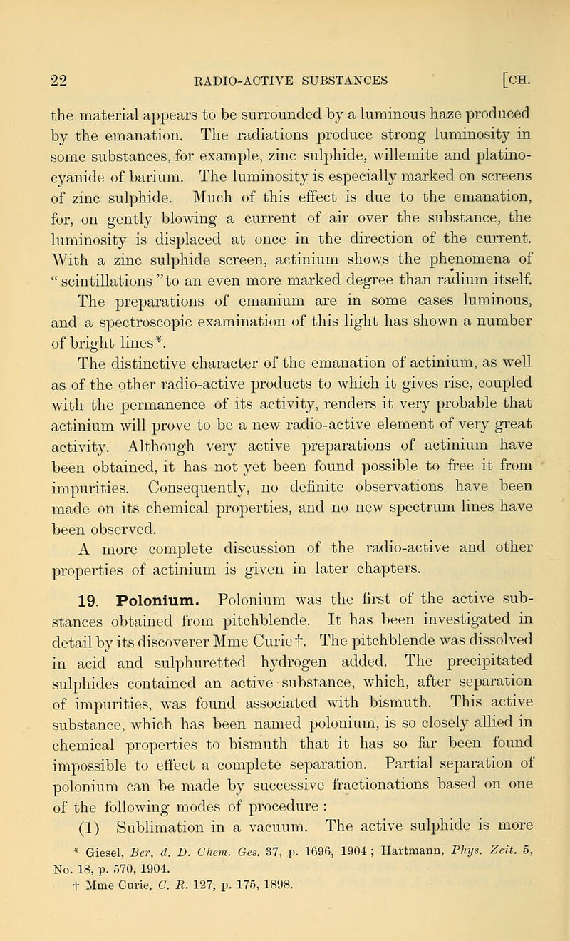 the material appears to be surrounded by a luminous haze produced by the emanation. The radiations produce strong luminosity in some substances, for example, zinc sulphide, willemite and platino- cyanide of barium. The luminosity is especially marked on screens of zinc sulphide. Much of this effect is due to the emanation, for, on gently blowing a current of air over the substance, the luminosity is displaced at once in the direction of the current. With a zinc sulphide screen, actinium shows the phenomena of scintillations to an even more marked degree than radium itself The preparations of emanium are in some cases luminous, and a spectroscopic examination of this light has shown a number of bright lines*. The distinctive character of the emanation of actinium, as well as of the other radio-active products to which it gives rise, coupled with the permanence of its activity, renders it very probable that actinium will prove to be a new radio-active element of very great activity. Although very active preparations of actinium have been obtained, it has not yet been found possible to free it from impurities. Consequently, no definite observations have been made on its chemical properties, and no new spectrum lines have been observed. A more complete discussion of the radio-active and other properties of actinium is given in later chapters. 19. Polonium. Polonium was the first of the active sub- stances obtained from pitchblende. It has been investigated in detail by its discoverer Mme Curie f. The pitchblende was dissolved in acid and sulphuretted hydrogen added. The precipitated sulphides contained an active • substance, which, after separation of impurities, was found associated with bismuth. This active substance, which has been named polonium, is so closely allied in chemical properties to bismuth that it has so far been found impossible to effect a complete separation. Partial separation of polonium can be made by successive fractionations based on one of the following modes of procedure : (1) Sublimation in a vacuum. The active sulphide is more * Giesel, Ber. d. D. Chem. Ges. 37, p. 1696, 1904 ; Hartmann, Phijs. Zeit. 5, No. 18, p. 570, 1904. t Mme Curie, C. E. 127, p. 175, 1898.