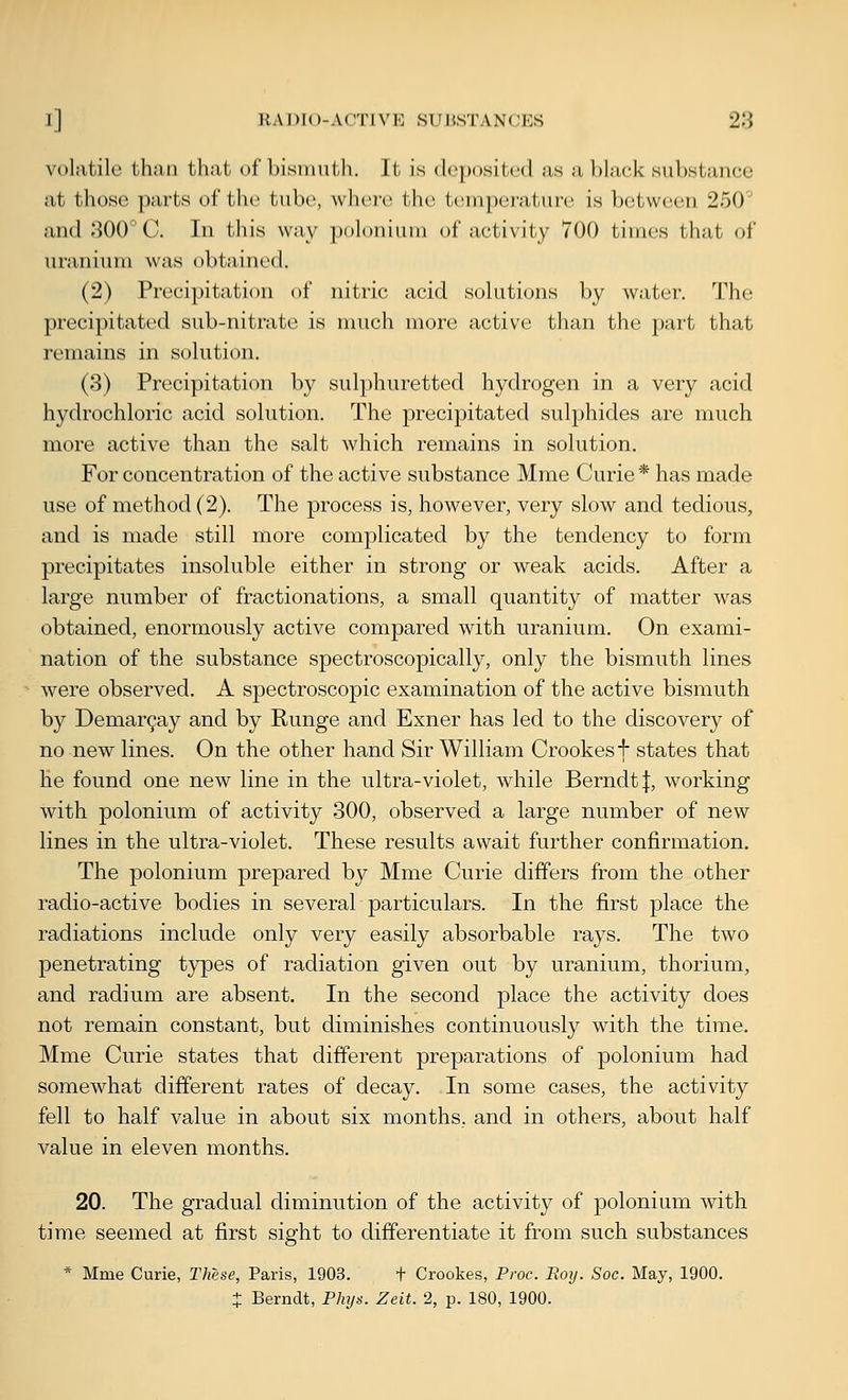 volatile than that of bismuth. It is dopositcd as a black substance at those parts of tlic tube, whei-c the temperature is between 250 and -SOO C. In this way iinloniuni of activity 700 times that of uranium was obtained. (2) Precipitation of nitric acid solutions by water. The precipitated sub-nitrate is much more active than the part that remains in solution. (3) Precipitation by sulphuretted hydrogen in a very acid hydrochloric acid solution. The precipitated sulphides are much more active than the salt which remains in solution. For concentration of the active substance Mme Curie * has made use of method (2). The process is, however, very slow and tedious, and is made still more complicated by the tendency to form precipitates insoluble either in strong or weak acids. After a large number of fractionations, a small quantity of matter was obtained, enormously active compared with uranium. On exami- nation of the substance spectroscopically, only the bismuth lines were observed. A spectroscopic examination of the active bismuth by Demar^ay and by Runge and Exner has led to the discovery of no new lines. On the other hand Sir William Crookesf states that he found one new line in the ultra-violet, while Berndtf, working with polonium of activity 300, observed a large number of new lines in the ultra-violet. These results await further confirmation. The polonium prepared by Mme Curie differs from the other radio-active bodies in several particulars. In the first place the radiations include only very easily absorbable rays. The two penetrating types of radiation given out by uranium, thorium, and radium are absent. In the second place the activity does not remain constant, but diminishes continuously with the time. Mme Curie states that different preparations of polonium had somewhat different rates of decay. In some cases, the activity fell to half value in about six months, and in others, about half value in eleven months. 20. The gradual diminution of the activity of polonium with time seemed at first sight to differentiate it from such substances * Mme Curie, These, Paris, 1903. + Crookes, Proc. Boy. Soc. May, 1900. X Bernclt, Phys. Zelt. 2, p. 180, 1900.