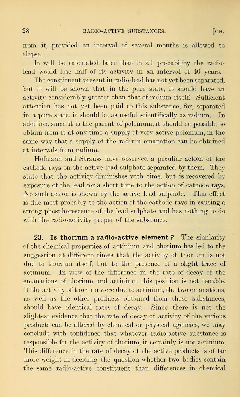 from it, provided an interval of several months is allowed to elapse. It will be calculated later that in all probability the radio- lead would lose half of its activity in an interval of 40 years. The constituent present in radio-lead has not yet been separated, but it will be shown that, in the pure state, it should have an activity considerably greater than that of radium itself Sufficient attention has not yet been paid to this substance, for, separated in a pure state, it should be as useful scientifically as radium. In addition, since it is the parent of polonium, it should be possible to obtain from it at any time a supply of very active polonium, in the same way that a supply of the radium emanation can be obtained at intervals from radium, Hofmann and Strauss have observed a peculiar action of the cathode rays on the active lead sulphate separated by them. They state that the activity diminishes with time, but is recovered by exposure of the lead for a short time to the action of cathode rays. No such action is shown by the active lead sulphide. This effect is due most probably to the action of the cathode rays in causing a strong phosphorescence of the lead sulphate and has nothing to do with the radio-activity proper of the substance. 23. Is thorium a radio-active element ? The similarity of the chemical properties of actinium and thorium has led to the suggestion at different times that the activity of thorium is not due to thorium itself, but to the presence of a slight trace of actinium. In view of the difference in the rate of decay of the emanations of thorium and actinium, this position is not tenable. If the activity of thorium were due to actinium, the two emanations, as well as the other products obtained from these substances, should have identical rates of decay. Since there is not the slightest evidence that the rate of decay of activity of the various products can be altered by chemical or physical agencies, we may conclude with confidence that whatever radio-active substance is responsible for the activity of thorium, it certainly is not actinium. This difference in the rate of decay of the active products is of far more weight in deciding the question whether two bodies contain the same radio-active constituent than differences in chemical