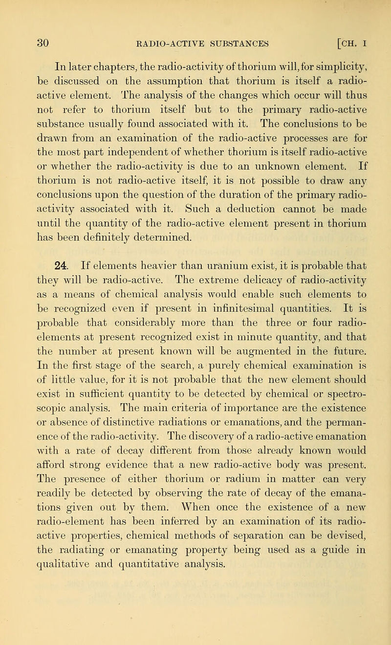 In later chapters, the radio-activity of thorium will, for simplicity, be discussed on the assumption that thorium is itself a radio- active element. The analysis of the changes which occur will thus not refer to thorium itself but to the primary radio-active substance usually found associated with it. The conclusions to be drawn from an examination of the radio-active processes are for the most part independent of whether thorium is itself radio-active or whether the radio-activity is due to an unknown element. If thorium is not radio-active itself, it is not possible to draw any conclusions upon the question of the duration of the primary radio- activity associated with it. Such a deduction cannot be made until the quantity of the radio-active element present in thorium has been definitely determined. 24. If elements heavier than uranium exist, it is probable that they will be radio-active. The extreme delicacy of radio-activity as a means of chemical analysis would enable such elements to be recognized even if present in infinitesimal quantities. It is probable that considerably more than the three or four radio- elements at present recognized exist in minute quantity, and that the number at present known will be augmented in the future. In the first stage of the search, a purely chemical examination is of little value, for it is not probable that the new element should exist in sufficient quantity to be detected by chemical or spectro- scopic analysis. The main criteria of importance are the existence or absence of distinctive radiations or emanations, and the perman- ence of the radio-activity. The discovery of a radio-active emanation with a rate of decay different from those already known would afford strong evidence that a new radio-active body was present. The presence of either thorium or radium in matter can very readily be detected by observing the rate of decay of the emana- tions given out by them. When once the existence of a new radio-element has been inferred by an examination of its radio- active properties, chemical methods of separation can be devised, the radiating or emanating property being used as a guide in qualitative and quantitative analysis.