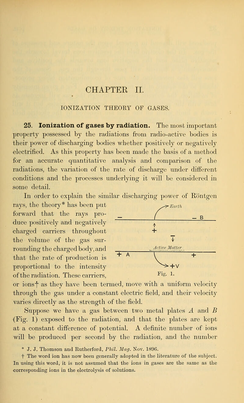 IONIZATION THEORY OF GASES. 25. Ionization of gases by radiation. The most important property possessed by the radiations from radio-active bodies is their power of discharging bodies whether positively or negatively electrified. As this property has been made the basis of a method for an accurate quantitative analysis and comparison of the radiations, the variation of the rate of discharge under different conditions and the processes underlying it will be considered in some detail. In order to explain the similar discharging power of Rontgen rays, the theory* has been put ^^^Earth forward that the rays pro- _ duce positively and negatively T charged carriers throughout + the volume of the gas sur- ^ rounding the charged body, and ^.-MUB^HH^l...- that the rate of production is proportional to the intensity ^^+V of the radiation. These carriers, -^^S- l- or ions I as they have been termed, move with a uniform velocity through the gas under a constant electric field, and their velocity varies directly as the strength of the field. Suppose we have a gas between two metal plates A and B (Fig. 1) exposed to the radiation, and that the plates are kept at a constant difference of potential. A definite number of ions will be produced per second by the radiation, and the number * J. J. Thomson and Rutherford, Phil. Mag. Nov. 1896. t The word ion has now been generally adopted in the literature of the subject. In using this word, it is not assumed that the ions in gases are the same as the corresponding ions in the electrolysis of solutions.