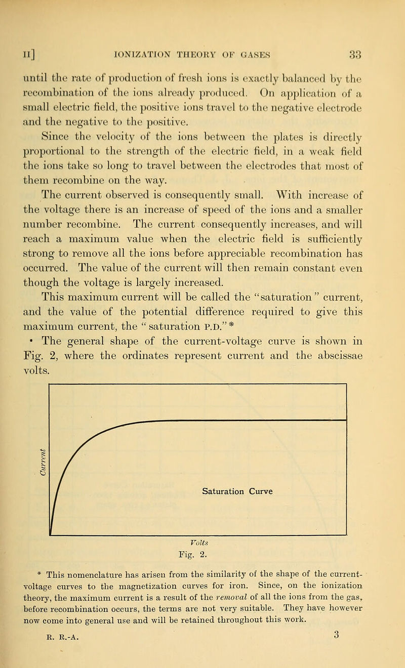 until the rate of production of fresh ions is exactly balanced by the recombination of the ions already produced. On application of a small electric field, the jmsitive ions travel to the negative electrode and the negative to the positive. Since the velocity of the ions between the plates is directly proportional to the strength of the electric field, in a weak field the ions take so long to travel between the electrodes that most of them recombine on the way. The current observed is consequently small. With increase of the voltage there is an increase of speed of the ions and a smaller number recombine. The current consequently increases, and will reach a maximum value when the electric field is sufficiently strong to remove all the ions before appreciable recombination has occurred. The value of the current will then remain constant even though the voltage is largely increased. This maximum current will be called the saturation current, and the value of the potential difference required to give this maximum current, the saturation p.d. * • The general shape of the current-voltage curve is shown in Fig. 2, where the ordinates represent current and the abscissae volts. * This nomenclature has arisen from the similarity of the shape of the current- voltage curves to the magnetization curves for iron. Since, on the ionization theory, the maximum current is a result of the removal of all the ions from the gas, before recombination occurs, the terms are not very suitable. They have however now come into general use and will be retained throughout this work. R. R.-A. 3