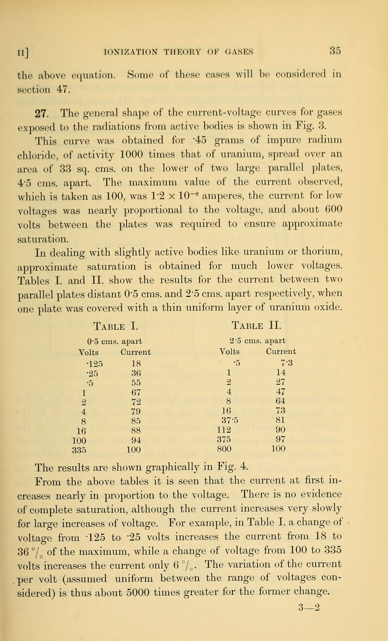 the above e(|uatioii. Some of these cases will be considered in section 47. 27. The general shape of the current-voltage curves for gases exposed to the radiations from active bodies is shown in Fig. 3. This curve was obtained for '45 grams of impure radium chloride, of activity 1000 times that of uranium, spread over an area of 33 sq. cms. on the lower of two large parallel plates, 4*5 cms. apart. The maximum value of the current observed, which is taken as 100, was 1-2 x lO'^ amperes, the current for low voltages was nearly proportional to the voltage, and about 600 volts between the plates was required to ensure approximate saturation. In dealing with slightly active bodies like uranium or thorium, approximate saturation is obtained for much lower voltages. Tables I. and II. show the results for the current between two parallel plates distant 0-5 cms. and 25 cms. apart respectively, when one plate was covered with a thin uniform layer of uranium oxide. Table I. Table II. 0-5 cms. , apart 2-5 cms. apart Volts Current Volts Current •125 18 •5 7-3 •25 36 1 14 ■5 55 2 27 1 67 4 47 2 72 8 64 4 79 16 73 8 85 37-5 81 16 88 112 90 100 94 375 97 335 100 800 100 The results are shown graphically in Fig. 4. From the above tables it is seen that the current at first in- creases nearly in proportion to the voltage. There is no evidence of complete saturation, although the current increases very slowly for large increases of voltage. For example, in Table I. a change of voltage from 125 to '25 volts increases the current from 18 to 36 7^ of the maximum, while a change of voltage from 100 to 335 volts increases the current only 6 7o- The variation of the current per volt (assumed uniform between the range of voltages con- sidered) is thus about 5000 times greater for the former change. 3—2