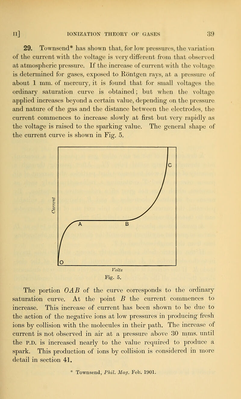 29. Townsend* has shown that, for low pressures, the variation of the current with the voltage is very different from that observed at atmospheric ])ressure. If the increase of current with the voltage is determined for gases, exposed to Rontgen rays, at a pressure of about 1 mm. of mercury, it is found that for small voltages the ordinary saturation curve is obtained; but when the voltage applied increases beyond a certain value, depending on the pressure and nature of the gas and the distance between the electrodes, the current commences to increase slowly at first but very rapidly as the voltage is raised to the sparking value. The general shape of the current curve is shown in Fig. 5. The portion OAB of the curve corresponds to the ordinary saturation curve. At the point B the current commences to increase. This increase of current has been shown to be due to the action of the negative ions at low pressures in producing fresh ions by collision with the molecules in their path. The increase of current is not observed in air at a pressure above 30 mms. until the P.D. is increased nearly to the value required to produce a spark. This production of ions by collision is considered in more detail in section 41. * Townsend, Phil. Mag. Feb. 1901.