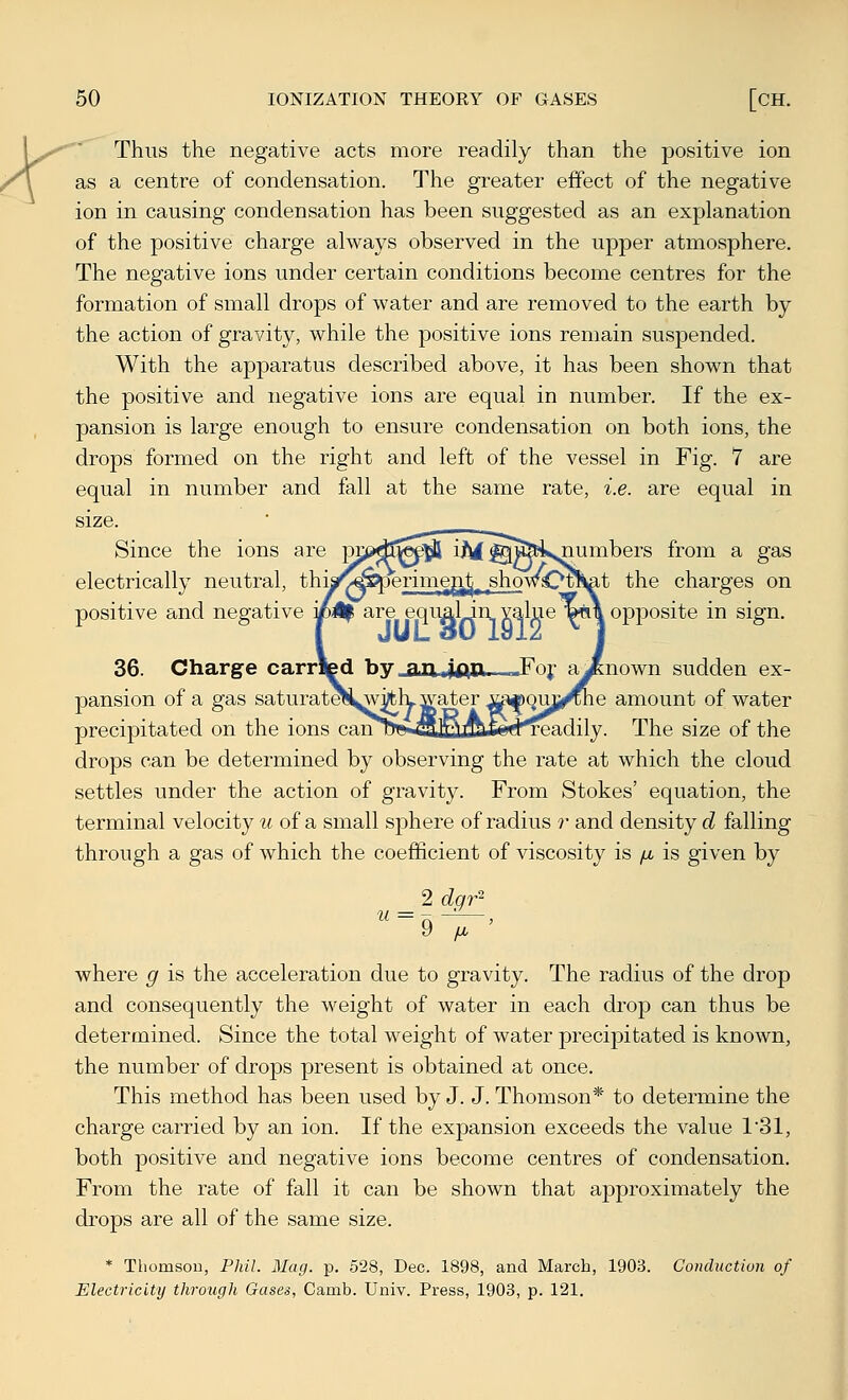 r^ Thus the negative acts more readily than the positive ion as a centre of condensation. The greater efFect of the negative ion in causing condensation has been suggested as an explanation of the positive charge always observed in the upper atmosphere. The negative ions under certain conditions become centres for the formation of small drops of water and are removed to the earth by the action of gravity, while the positive ions remain suspended. With the apparatus described above, it has been shown that the positive and negative ions are equal in number. If the ex- pansion is large enough to ensure condensation on both ions, the drops formed on the right and left of the vessel in Fig. 7 are equal in number and fall at the same rate, i.e. are equal in size. Since the ions are Wfi>^^^ iJM ^u&i^jiumbers from a gas electrically neutral, thia^CTperimegrt^ showQtSat the charges on positive and negative mH^ are equ^lJn y^ljje lwi\ opj)osite in sign. 36. Charge carrfed by_aiuifta-—Foj- aJ&nown sudden ex- pansion of a gas saturatCTS^Vfclyffater ij^Q-mj^he amount of water precipitated on the ions caiit)««.filHLI»*ed^adily. The size of the drops can be determined by observing the rate at which the cloud settles under the action of gravity. From Stokes' equation, the terminal velocity m of a small sphere of radius r and density d falling through a gas of which the coefficient of viscosity is /u, is given by 2 dqr^' where g is the acceleration due to gravity. The radius of the drop and consequently the weight of water in each drop can thus be determined. Since the total weight of water precipitated is known, the number of drops present is obtained at once. This method has been used by J. J. Thomson* to determine the charge carried by an ion. If the expansion exceeds the value 131, both positive and negative ions become centres of condensation. From the rate of fall it can be shown that approximately the drops are all of the same size. * Thomson, Phil. Mag. p. 528, Dec. 1898, and March, 1903. Conduction of Electricity through Gases, Camb. Univ. Press, 1903, p. 121. I