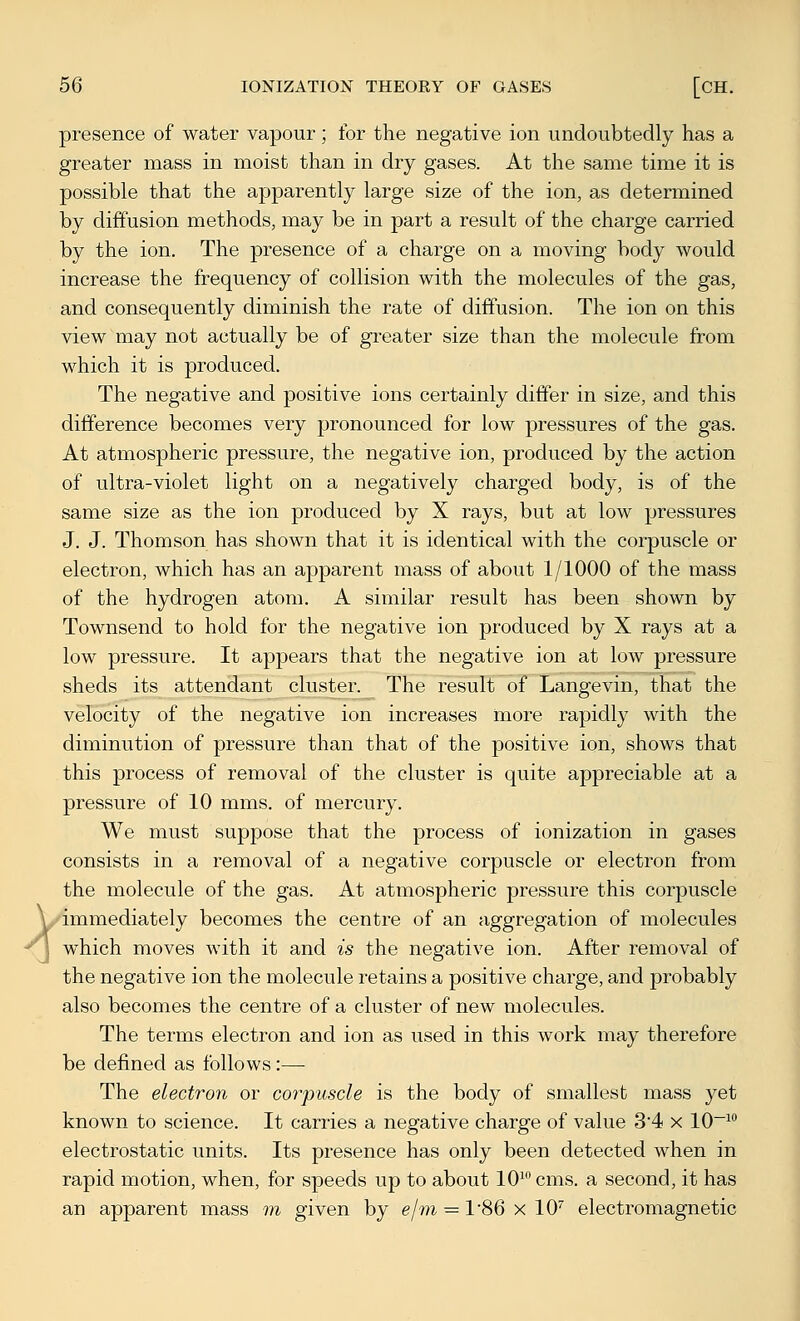 A presence of water vapour; for the negative ion undoubtedly has a greater mass in moist than in dry gases. At the same time it is possible that the apparently large size of the ion, as determined by diffusion methods, may be in part a result of the charge carried by the ion. The presence of a charge on a moving body would increase the frequency of collision with the molecules of the gas, and consequently diminish the rate of diffusion. The ion on this view may not actually be of greater size than the molecule from which it is produced. The negative and positive ions certainly differ in size, and this difference becomes very pronounced for low pressures of the gas. At atmospheric pressure, the negative ion, produced by the action of ultra-violet light on a negatively charged body, is of the same size as the ion produced by X rays, but at low pressures J. J. Thomson has shown that it is identical with the corpuscle or electron, which has an apparent mass of about 1/1000 of the mass of the hydrogen atom. A similar result has been shown by Townsend to hold for the negative ion produced by X rays at a low pressure. It appears that the negative ion at low pressure sheds its attendant cluster. The result of Langevin, that the velocity of the negative ion increases more rapidly with the diminution of pressure than that of the positive ion, shows that this process of removal of the cluster is quite appreciable at a pressure of 10 mms. of mercury. We must suppose that the process of ionization in gases consists in a removal of a negative corpuscle or electron from the molecule of the gas. At atmospheric pressure this corpuscle immediately becomes the centre of an aggregation of molecules which moves with it and is the negative ion. After removal of the negative ion the molecule retains a positive charge, and probably also becomes the centre of a cluster of new molecules. The terms electron and ion as used in this work may therefore be defined as follows:—• The electron or corpuscle is the body of smallest mass yet known to science. It carries a negative charge of value 34 x 10~^ electrostatic units. Its presence has only been detected when in rapid motion, when, for speeds up to about 10^ cms. a second, it has an apparent mass m given by ejm = 1'86 x 10'' electromagnetic