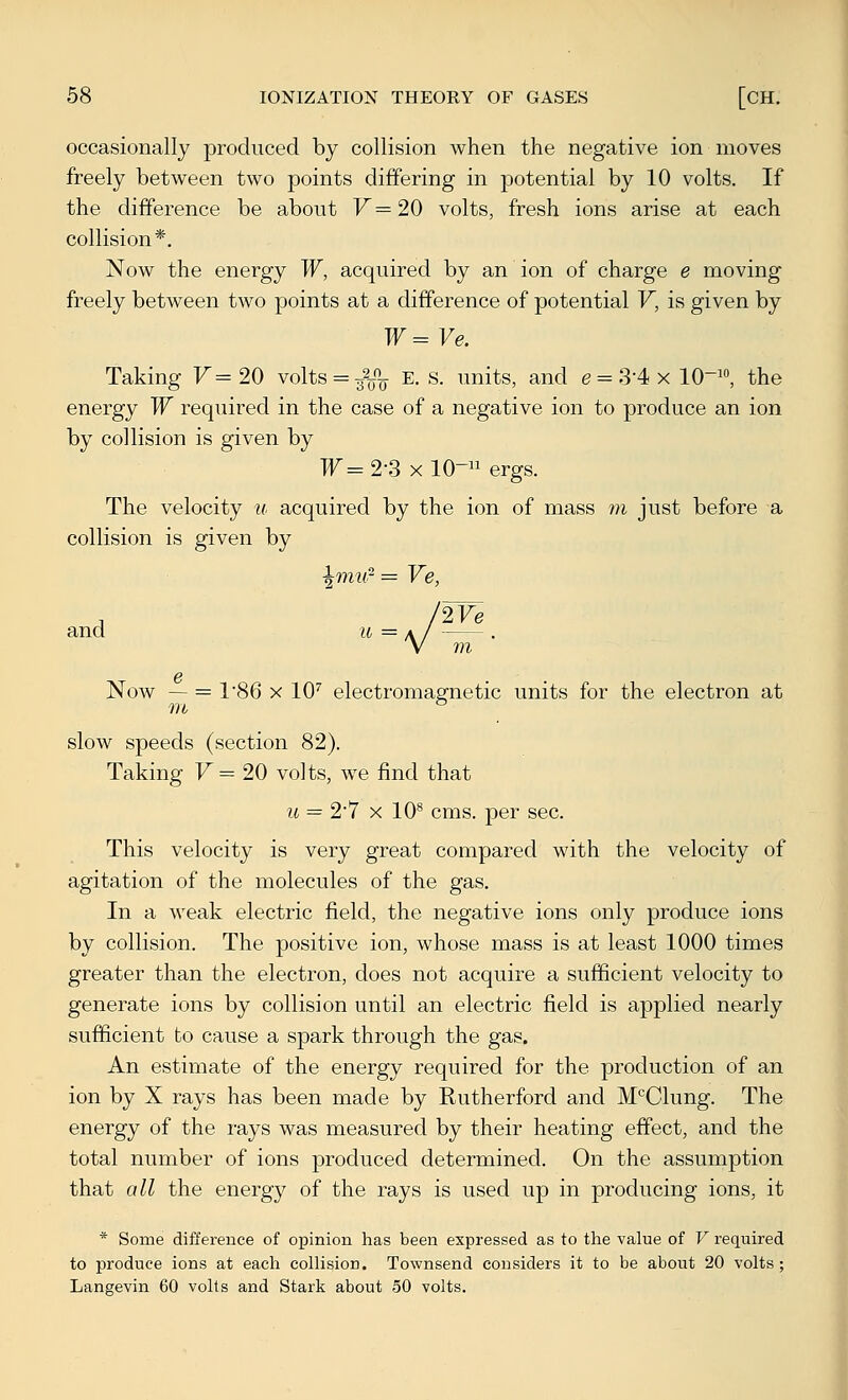 occasionally produced by collision when the negative ion moves freely between two points differing in potential by 10 volts. If the difference be about F=20 volts, fresh ions arise at each collision*. Now the energy W, acquired by an ion of charge e moving freely between two points at a difference of potential V, is given by W=Ve. Taking F= 20 volts = 32_o_ e. s. units, and e = 3-4 x 10-^«, the energy W required in the case of a negative ion to produce an ion by collision is given by W=2-S xlO- ergs. The velocity u acquired by the ion of mass m just before a collision is given by ^tmi- = Ve, We and u ■■ g Now — = 186 X lO'' electromagnetic units for the electron at slow speeds (section 82). Taking F= 20 volts, we find that u = 27 X 10*^ cms. per sec. This velocity is very great compared with the velocity of agitation of the molecules of the gas. In a weak electric field, the negative ions only produce ions by collision. The positive ion, whose mass is at least 1000 times greater than the electron, does not acquire a sufficient velocity to generate ions by collision until an electric field is applied nearly sufficient to cause a spark through the gas. An estimate of the energy required for the production of an ion by X rays has been made by Rutherford and M'^Clung. The energy of the rays was measured by their heating effect, and the total number of ions produced determined. On the assumption that all the energy of the rays is used up in producing ions, it * Some difference of opinion has been expressed as to the value of V required to produce ions at each coUision. Townsend considers it to be about 20 volts ; Langevin 60 volts and Stark about 50 volts. \