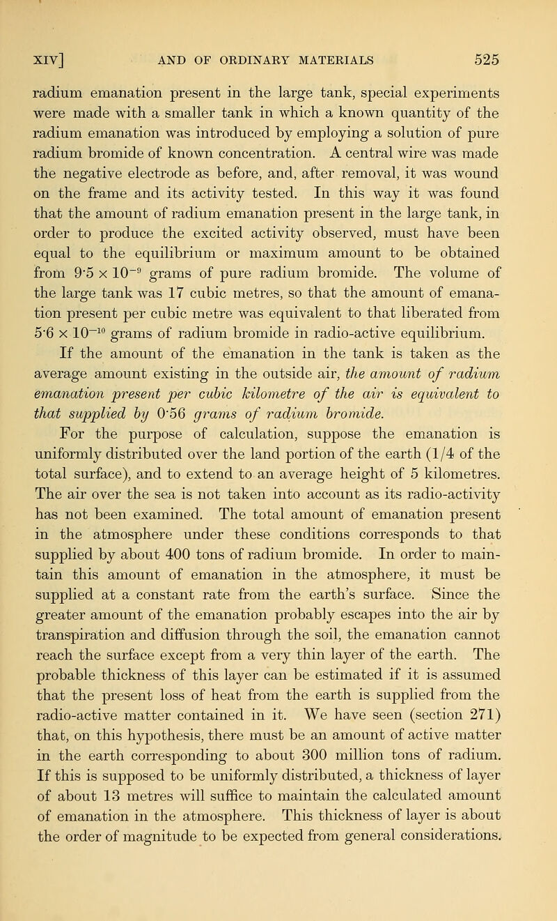 radium emanation present in the large tank, special experiments were made with a smaller tank in which a known quantity of the radium emanation was introduced by employing a solution of pure radium bromide of known concentration. A central wire was made the negative electrode as before, and, after removal, it was wound on the frame and its activity tested. In this way it was found that the amount of radium emanation present in the large tank, in order to produce the excited activity observed, must have been equal to the equilibrium or maximum amount to be obtained from 9'5 X 10~^ grams of pure radium bromide. The volume of the large tank was 17 cubic metres, so that the amount of emana- tion present per cubic metre was equivalent to that liberated from 56 X 10~ grams of radium bromide in radio-active equilibrium. If the amount of the emanation in the tank is taken as the average amount existing in the outside air, the amount of radium em,anation present per cubic kilometre of the air is equivalent to that supplied hy 0'56 grams of radium bromide. For the purpose of calculation, suppose the emanation is uniformly distributed over the land portion of the earth (1/4 of the total surface), and to extend to an average height of 5 kilometres. The air over the sea is not taken into account as its radio-activity has not been examined. The total amount of emanation present in the atmosphere under these conditions corresponds to that supplied by about 400 tons of radium bromide. In order to main- tain this amount of emanation in the atmosphere, it must be supplied at a constant rate from the earth's surface. Since the greater amount of the emanation probably escapes into the air by transpiration and diffusion through the soil, the emanation cannot reach the surface except from a very thin layer of the earth. The probable thickness of this layer can be estimated if it is assumed that the present loss of heat from the earth is supplied from the radio-active matter contained in it. We have seen (section 271) that, on this hypothesis, there must be an amount of active matter in the earth corresponding to about 300 million tons of radium. If this is supposed to be uniformly distributed, a thickness of layer of about 13 metres will suffice to maintain the calculated amount of emanation in the atmosphere. This thickness of layer is about the order of magnitude to be expected from general considerations.