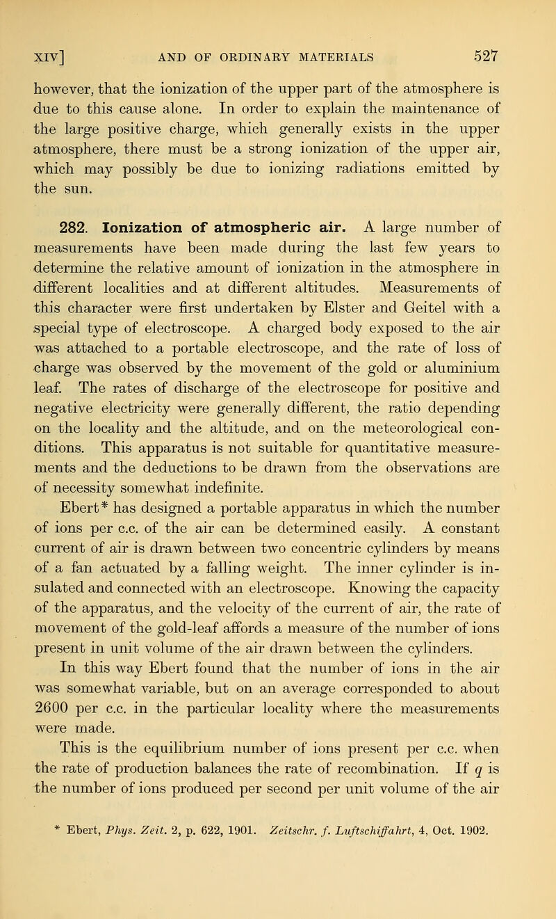 however, that the ionization of the upper part of the atmosphere is due to this cause alone. In order to explain the maintenance of the large positive charge, which generally exists in the upper atmosphere, there must be a strong ionization of the upper air, which may possibly be due to ionizing radiations emitted by the sun. 282. Ionization of atmospheric air. A large number of measurements have been made during the last few years to determine the relative amount of ionization in the atmosphere in different localities and at different altitudes. Measurements of this character were first undertaken by Elster and Geitel with a special type of electroscope. A charged body exposed to the air was attached to a portable electroscope, and the rate of loss of •charge was observed by the movement of the gold or aluminium leaf. The rates of discharge of the electroscope for positive and negative electricity were generally different, the ratio depending on the locality and the altitude, and on the meteorological con- ditions. This apparatus is not suitable for quantitative measure- ments and the deductions to be drawn from the observations are of necessity somewhat indefinite. Ebert* has designed a portable apparatus in which the number of ions per c.c. of the air can be determined easily. A constant current of air is drawn between two concentric cylinders by means of a fan actuated by a falling weight. The inner cylinder is in- sulated and connected with an electroscope. Knowing the capacity of the apparatus, and the velocity of the current of air, the rate of movement of the gold-leaf afibrds a measure of the number of ions present in unit volume of the air drawn between the cylinders. In this way Ebert found that the number of ions in the air was somewhat variable, but on an average corresponded to about 2600 per c.c. in the particular locality where the measurements were made. This is the equilibrium number of ions present per c.c. when the rate of production balances the rate of recombination. If q is the number of ions produced per second per unit volume of the air * Ebert, Phys. Zeit. 2, p. 622, 1901. Zeitschr. f. Luftschiffahrt, 4, Oct. 1902.