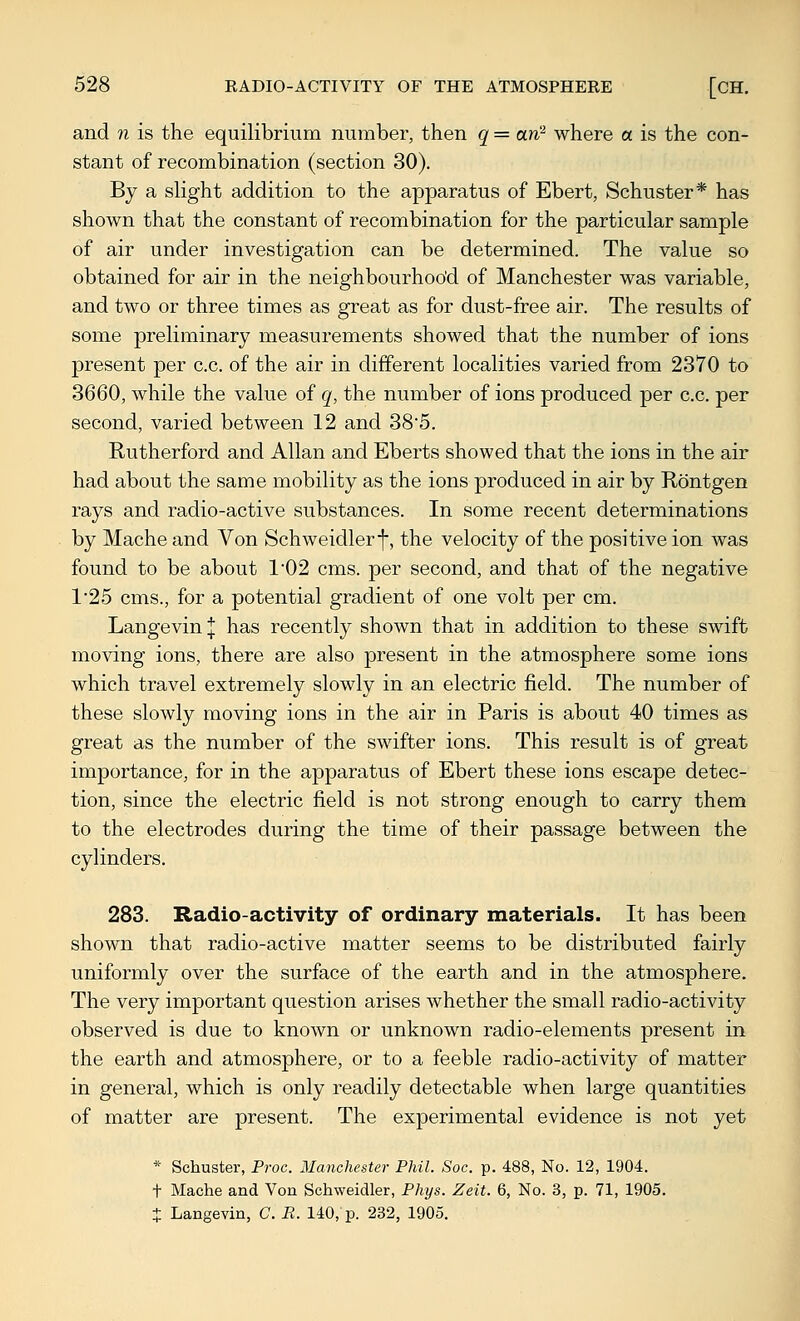 and n is the equilibrium number, then q = an^ where a is the con- stant of recombination (section 30). By a slight addition to the apparatus of Ebert, Schuster* has shown that the constant of recombination for the particular sample of air under investigation can be determined. The value so obtained for air in the neighbourhoo'd of Manchester was variable, and two or three times as great as for dust-free air. The results of some preliminary measurements showed that the number of ions present per c.c. of the air in different localities varied from 2370 to 3660, while the value of q, the number of ions produced per c.c. per second, varied between 12 and 38'5. Rutherford and Allan and Eberts showed that the ions in the air had about the same mobility as the ions produced in air by Rontgen rays and radio-active substances. In some recent determinations by Mache and Von Schweidlerf, the velocity of the positive ion was found to be about 1'02 cms. per second, and that of the negative 125 cms., for a potential gradient of one volt per cm. LangevinJ has recently shown that in addition to these swift moving ions, there are also present in the atmosphere some ions which travel extremely slowly in an electric field. The number of these slowly moving ions in the air in Paris is about 40 times as great as the number of the swifter ions. This result is of great importance, for in the apparatus of Ebert these ions escape detec- tion, since the electric field is not strong enough to carry them to the electrodes during the time of their passage between the cylinders. 283. Radio-activity of ordinary materials. It has been shown that radio-active matter seems to be distributed fairly uniformly over the surface of the earth and in the atmosphere. The very important question arises whether the small radio-activity observed is due to known or unknown radio-elements present in the earth and atmosphere, or to a feeble radio-activity of matter in general, which is only readily detectable when large quantities of matter are present. The experimental evidence is not yet * Schuster, Proc. Manchester Phil. Soc. p. 488, No. 12, 1904. + Mache and Von Schweidler, Phys. Zeit. 6, No. 3, p. 71, 1905. + Langevin, G. R. 140, p. 232, 1905.