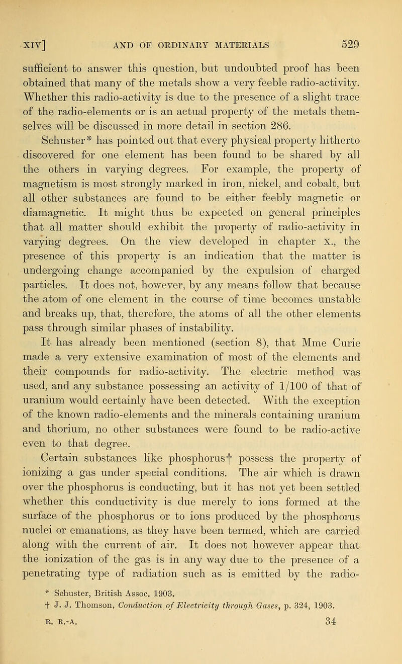 sufficient to answer this question, but undoubted proof has been obtained that many of the metals show a very feeble radio-activity. Whether this radio-activity is due to the presence of a slight trace of the radio-elements or is an actual property of the metals them- selves will be discussed in more detail in section 286. Schuster* has pointed out that every physical property hitherto discovered for one element has been found to be shared by all the others in varying degrees. For example, the property of magnetism is most strongly marked in iron, nickel, and cobalt, but all other substances are found to be either feebly magnetic or diamagnetic. It might thus be expected on general principles that all matter should exhibit the property of radio-activity in varying degrees. On the view developed in chapter x., the presence of this property is an indication that the matter is undergoing change accompanied by the expulsion of charged particles. It does not, however, by any means follow that because the atom of one element in the course of time becomes unstable and breaks up, that, therefore, the atoms of all the other elements pass through similar phases of instability. It has already been mentioned (section 8), that Mme Curie made a very extensive examination of most of the elements and their compounds for radio-activity. The electric method was used, and any substance possessing an activity of 1/100 of that of uranium would certainly have been detected. With the exception of the known radio-elements and the minerals containing uranium and thorium, no other substances were found to be radio-active even to that degree. Certain substances like phosphorus f possess the property of ionizing a gas under special conditions. The air which is drawn over the phosphorus is conducting, but it has not yet been settled whether this conductivity is due merely to ions formed at the surface of the phosphorus or to ions produced by the phosphorus nuclei or emanations, as they have been termed, which are carried along with the current of air. It does not however appear that the ionization of the gas is in any way due to the presence of a penetrating type of radiation such as is emitted by the radio- * Schuster, British Assoc. 1903. t J. J. Thomson, Conduction of Electricity through Gases, p. .324, 1903. R. R.-A. 34