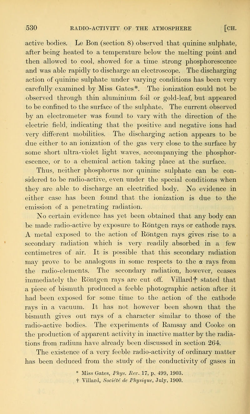 active bodies. Le Bon (section 8) observed that quinine sulphate, after being heated to a temperature below the melting point and then allowed to cool, showed for a time strong phosphorescence and was able rapidly to discharge an electroscope. The discharging action of quinine sulphate under varying conditions has been very carefully examined by Miss Gates*. The ionization could not be observed through thin aluminium foil or gold-leaf, but appeared to be confined to the surface of the sulphate. The current observed by an electrometer was found to vary with the direction of the electric field, indicating that the positive and negative ions had very different mobilities. The discharging action appears to be due either to an ionization of the gas very close to the surface by some short ultra-violet light waves, accompanying the phosphor- escence, or to a chemical action taking place at the surface. Thus, neither phosphorus nor quinine sulphate can be con- sidered to be radio-active, even under the special conditions when they are able to discharge an electrified body. No evidence in either case has been found that the ionization is due to the emission of a penetrating radiation. No certain evidence has yet been obtained that any body can be made radio-active by exposure to Rontgen rays or cathode rays. A metal exposed to the action of Rontgen rays gives rise to a secondary radiation which is very readily absorbed in a few centimetres of air. It is possible that this secondary radiation may prove to be analogous in some respects to the <x rays from the radio-elements. The secondary radiation, however, ceases immediately the Rontgen rays are cut off. Villardf stated that a piece of bismuth produced a feeble photographic action after it had been exposed for some time to the action of the cathode rays in a vacuum. It has not however been shown that the bismuth gives out rays of a character similar to those of the radio-active bodies. The experiments of Ramsay and Cooke on the production of apparent activity in inactive matter by the radia- tions from radium have already been discussed in section 264. The existence of a very feeble radio-activity of ordinary matter has been deduced from the study of the conductivity of gases in * Miss Gates, Fhxjs. Rev. 17, p. 499, 1903. t Villard, Societe de Physique, July, 1900.
