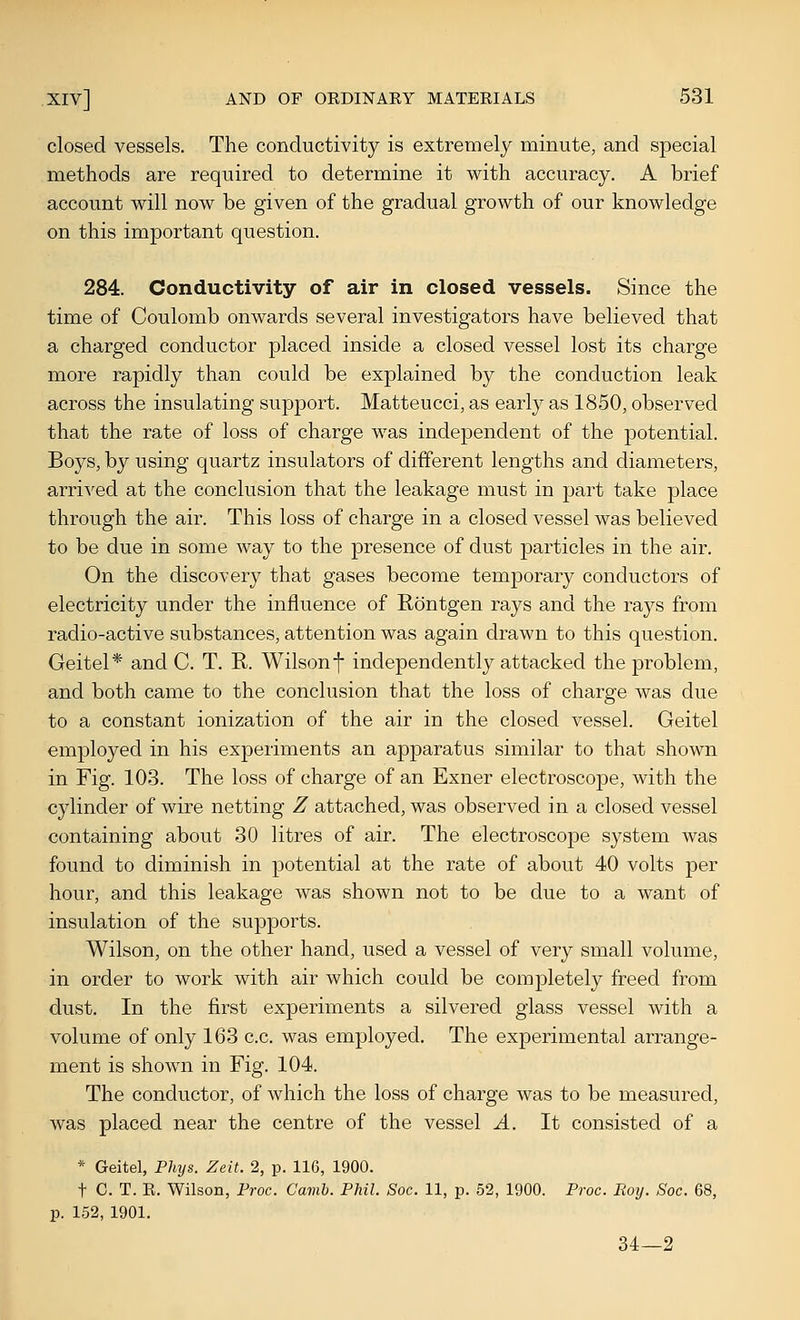 closed vessels. The conductivity is extremely minute, and special methods are required to determine it with accuracy. A brief account will now be given of the gradual growth of our knowledge on this important question. 284. Conductivity of air in closed vessels. Since the time of Coulomb onwards several investigators have believed that a charged conductor placed inside a closed vessel lost its charge more rapidly than could be explained by the conduction leak across the insulating support. Matteucci, as early as 1850, observed that the rate of loss of charge was independent of the potential. Boys, by using quartz insulators of different lengths and diameters, arrived at the conclusion that the leakage must in part take place through the air. This loss of charge in a closed vessel was believed to be due in some way to the presence of dust particles in the air. On the discovery that gases become temporary conductors of electricity under the influence of Rontgen rays and the rays from radio-active substances, attention was again drawn to this question. Geitel* and C. T. R. Wilson f independently attacked the problem, and both came to the conclusion that the loss of charge was due to a constant ionization of the air in the closed vessel. Geitel employed in his experiments an apparatus similar to that shown in Fig. 103. The loss of charge of an Exner electroscope, with the cylinder of wire netting Z attached, was observed in a closed vessel containing about 30 litres of air. The electroscope system was found to diminish in potential at the rate of about 40 volts per hour, and this leakage was shown not to be due to a want of insulation of the supports. Wilson, on the other hand, used a vessel of very small volume, in order to work with air which could be completely freed from dust. In the first experiments a silvered glass vessel with a volume of only 163 c.c. was employed. The experimental arrange- ment is shown in Fig. 104. The conductor, of which the loss of charge was to be measured, was placed near the centre of the vessel A. It consisted of a * Geitel, Fliys. Zeit. 2, p. 116, 1900. t C. T. R. Wilson, Proc. Camh. Phil. Soc. 11, p. 52, 1900. Proc. Roy. Soc. 68, p. 152, 1901. 34—2