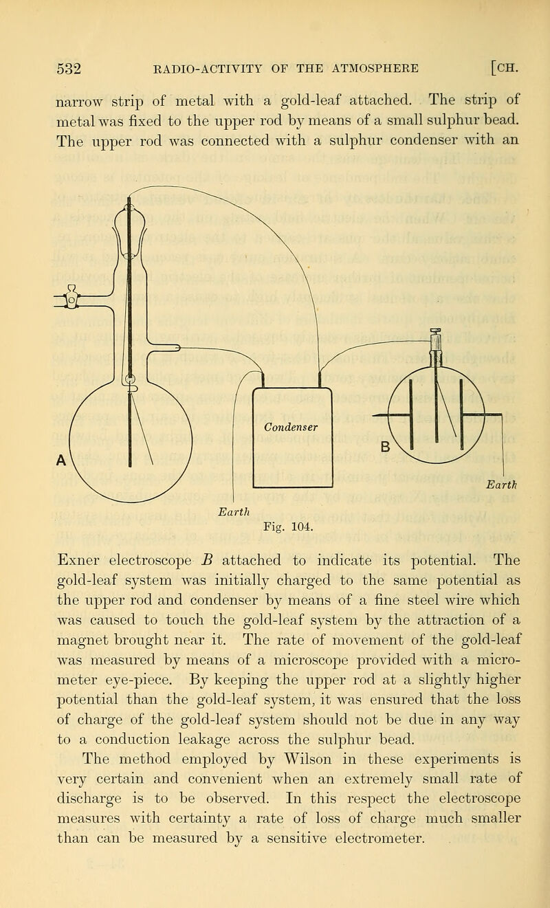 narrow strip of metal with a gold-leaf attached. The strip of metal was fixed to the upper rod by means of a small sulphur bead. The upper rod was connected with a sulphur condenser with an Earth Earth Ficr. 104. Exner electroscope B attached to indicate its potential. The gold-leaf system was initially charged to the same potential as the upper rod and condenser by means of a fine steel wire which was caused to touch the gold-leaf system by the attraction of a magnet brought near it. The rate of movement of the gold-leaf was measured by means of a microscope provided with a micro- meter eye-piece. By keeping the upper rod at a slightly higher potential than the gold-leaf system, it was ensured that the loss of charge of the gold-leaf system should not be due in any way to a conduction leakage across the sulphur bead. The method employed by Wilson in these experiments is very certain and convenient when an extremely small rate of discharge is to be observed. In this respect the electroscope measures with certainty a rate of loss of charge much smaller than can be measured by a sensitive electrometer.