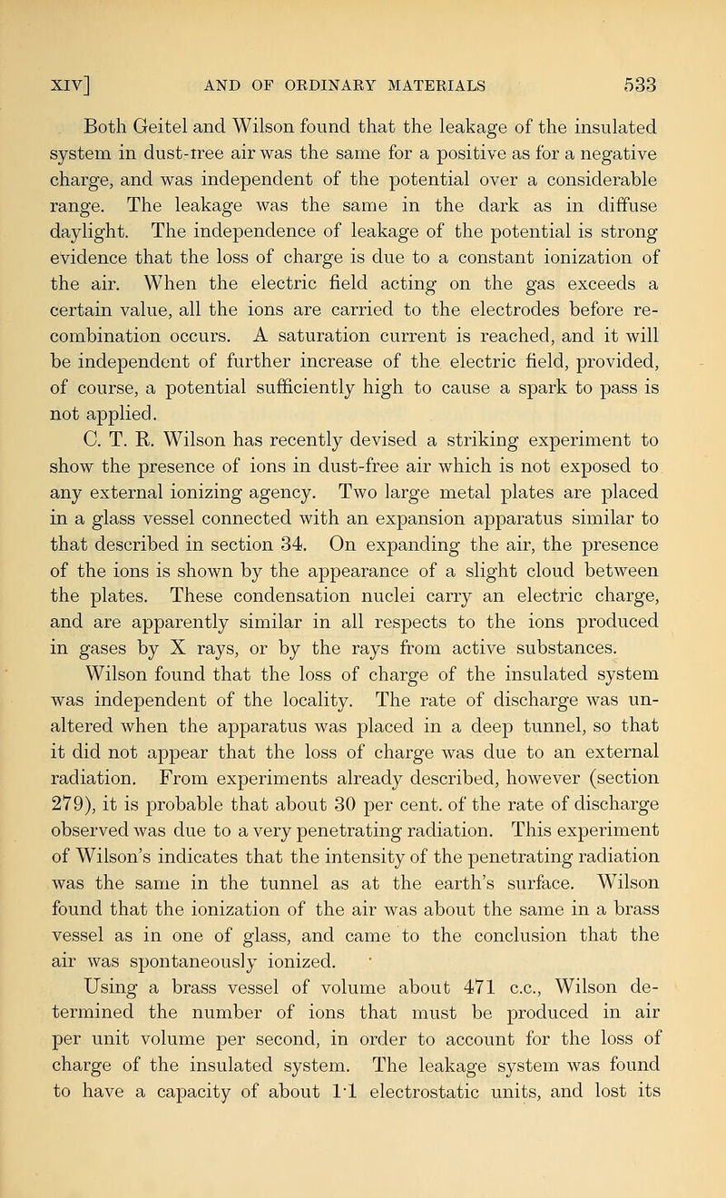 Both Geitel and Wilson found that the leakage of the insulated system in dust-tree air was the same for a positive as for a negative charge, and was independent of the potential over a considerable range. The leakage was the same in the dark as in diffuse daylight. The independence of leakage of the potential is strong evidence that the loss of charge is due to a constant ionization of the air. When the electric field acting on the gas exceeds a certain value, all the ions are carried to the electrodes before re- combination occurs. A saturation current is reached, and it will be independent of further increase of the electric field, provided, of course, a potential sufficiently high to cause a spark to pass is not applied. C. T. R. Wilson has recently devised a striking experiment to show the presence of ions in dust-free air which is not exposed to any external ionizing agency. Two large metal plates are placed in a glass vessel connected with an expansion apparatus similar to that described in section 34. On expanding the air, the presence of the ions is shown by the appearance of a slight cloud between the plates. These condensation nuclei carry an electric charge, and are apparently similar in all respects to the ions produced in gases by X rays, or by the rays from active substances. Wilson found that the loss of charge of the insulated system was independent of the locality. The rate of discharge was un- altered when the apparatus was placed in a deep tunnel, so that it did not appear that the loss of charge was due to an external radiation. From experiments already described, however (section 279), it is probable that about 30 per cent, of the rate of discharge observed was due to a very penetrating radiation. This experiment of Wilson's indicates that the intensity of the penetrating radiation was the same in the tunnel as at the earth's surface. Wilson found that the ionization of the air was about the same in a brass vessel as in one of glass, and came to the conclusion that the air was spontaneously ionized. Using a brass vessel of volume about 471 c.c, Wilson de- termined the number of ions that must be produced in air per unit volume per second, in order to account for the loss of charge of the insulated system. The leakage system was found to have a capacity of about I'l electrostatic units, and lost its