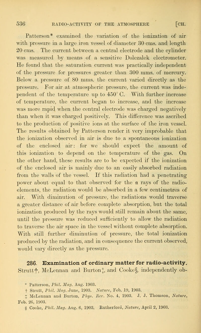 Patterson* examined the variation of the ionization of air with pressure in a large iron vessel of diameter 30 cms. and length 20 cms. The cm^ent between a central electrode and the cylinder was measured by means of a sensitive Dolezalek electrometer. He found that the saturation current was practically independent of the pressure for pressures greater than 300 mms. of mercury. Below a jDressure of 80 mms. the current varied directly as the pressure. For air at atmospheric pressure, the current was inde- pendent of the temperature up to 450° C. With further increase of temperature, the current began to increase, and the increase was more rapid when the central electrode was charged negatively than when it was charged positively. This difference was ascribed to the production of positive ions at the surface of the ii'on vessel. The results obtained by Patterson render it very improbable that the ionization observed in air is due to a spontaneous ionization of the enclosed air: for we should expect the amount of this ionization to depend on the temperature of the gas. On the other hand, these results are to be exj)ected if the ionization of the enclosed air is mainly due to an easily absorbed radiation from the walls of the vessel. If this radiation had a penetrating power about equal to that observed for the a rays of the radio- elements, the radiation would be absorbed in a few centimetres of air. With diminution of pressure, the radiations would traverse a greater distance of air before complete absorption, but the total ionization produced by the rays would still remain about the same, until the pressure was reduced sufficiently to allow the radiation to traverse the air space in the vessel without complete absorption. W^ith still further diminution of pressure, the total ionization produced by the radiation, and in consequence the current observed, would vary directly as the pressure. 286. Examination of ordinary matter for radio-activity, Strutt-f-, McLennan and Burton j, and Cooke§, independently ob- * Patterson, Phil. Mag. Aug. 1903. t Strutt, Phil. Mag. June, 1903. Nature, Feb. 19, 1903. + McLennan and Burton, Phys. Rev. No. 4, 1908. J. J. Thomson, Nature, Feb. 26, 1903. § Cooke, Phil. Mag. Aug. 6, 1903. Eutherford, Nature, April 2, 1903.