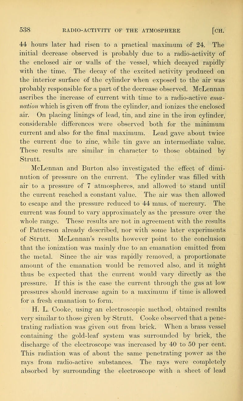44 hours later had risen to a practical maximum of 24. The initial decrease observed is probably due to a radio-activity of the enclosed air or walls of the vessel, which decayed rapidly with the time. The decay of the excited activity produced on the interior surface of the cylinder when exposed to the air was probably responsible for a part of the decrease observed. McLennan ascribes the increase of current with time to a radio-active ema- nation which is given off from the cylinder, and ionizes the enclosed air. On placing linings of lead, tin, and zinc in the iron cylinder, considerable differences were observed both for the minimum current and also for the final maximum. Lead gave about twice the current due to zinc, while tin gave an intermediate value. These results are similar in character to those obtained by Strutt. McLennan and Burton also investigated the effect of dimi- nution of pressure on the current. The cylinder was filled with air to a pressure of 7 atmospheres, and allowed to stand until the current reached a constant value. The air was then allowed to escape and the pressure reduced to 44 mms. of mercury. The current was found to vary approximately as the pressure over the whole range. These results are not in agreement with the results of Patterson already described, nor with some later experiments of Strutt. McLennan's results however point to the conclusion that the ionization was mainly due to an emanation emitted from the metal. Since the air was rapidly removed, a proportionate amount of the emanation would be removed also, and it might thus be expected that the current would vary directly as the pressure. If this is the case the current through the gas at low pressures should increase again to a maximum if time is allowed for a fresh emanation to form. H. L. Cooke, using an electroscopic method, obtained results very similar to those given by Strutt. Cooke observed that a pene- trating radiation was given out from brick. When a brass vessel containing the gold-leaf system was surrounded by brick, the discharge of the electroscope was increased by 40 to 50 per cent. This radiation was of about the same penetrating power as the rays from radio-active substances. The rays were completely absorbed by surrounding the electroscope with a sheet of lead