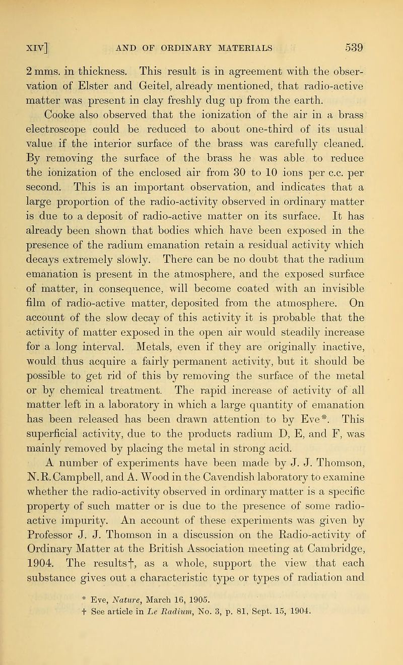 2 mms. in thickness. This result is in agreement with the obser- vation of Elster and Geitel, already mentioned, that radio-active matter was present in clay freshly dug up from the earth. Cooke also observed that the ionization of the air in a brass electroscope could be reduced to about one-third of its usual value if the interior surface of the brass was carefully cleaned. By removing the surface of the brass he was able to reduce the ionization of the enclosed air from 30 to 10 ions per c.c. per second. This is an important observation, and indicates that a large proportion of the radio-activity observed in ordinary matter is due to a deposit of radio-active matter on its surface. It has already been shown that bodies which have been exposed in the presence of the radium emanation retain a residual activity which decays extremely slowly. There can be no doubt that the radium emanation is present in the atmosphere, and the exposed surface of matter, in consequence, will become coated with an invisible film of radio-active matter, deposited from the atmosphere. On account of the slow decay of this activity it is probable that the activity of matter exposed in the open air would steadily increase for a long interval. Metals, even if they are originally inactive, would thus acquire a fairly permanent activity, but it should be possible to get rid of this by removing the surface of the metal or by chemical treatment. The rapid increase of activity of all matter left in a laboratory in which a large quantity of emanation has been released has been drawn attention to by Eve*. This superficial activity, due to the products radium D, E, and F, was mainly removed by placing the metal in strong acid. A number of experiments have been made by J. J. Thomson, N.R. Campbell, and A. Wood in the Cavendish laboratory to examine whether the radio-activity observed in ordinary matter is a specific property of such matter or is due to the presence of some radio- active impurity. An account of these experiments was given by Professor J. J. Thomson in a discussion on the Radio-activity of Ordinary Matter at the British Association meeting at Cambridge, 1904. The results f, as a whole, support the view that each substance gives out a characteristic type or types of radiation and * Eve, Nature, March 16, 1905. + See article in Le Radium, No. 3, p. 81, Sept. 15, 1904.