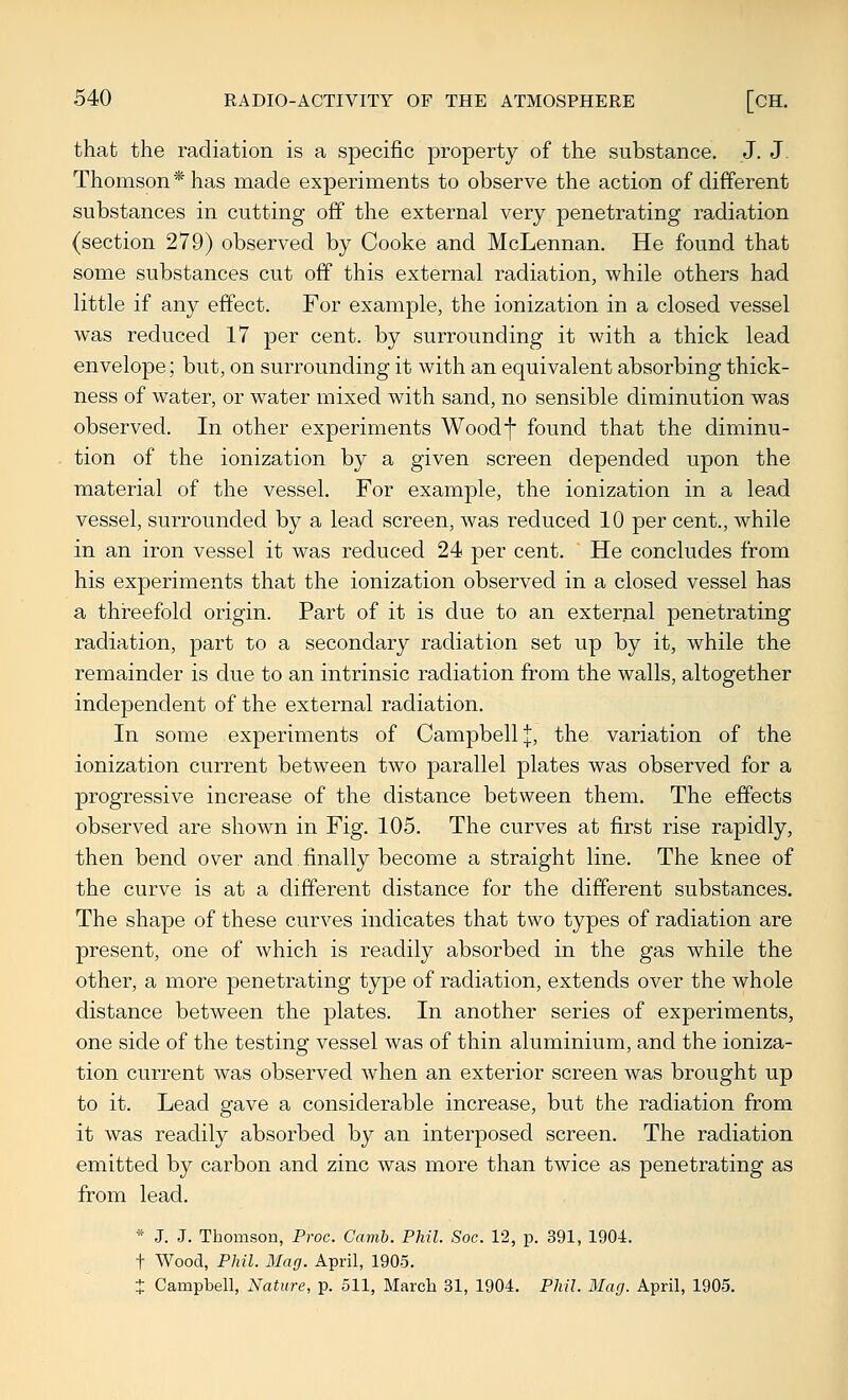 that the radiation is a specific property of the substance. J. J. Thomson* has made experiments to observe the action of different substances in cutting off the external very penetrating radiation (section 279) observed by Cooke and McLennan. He found that some substances cut off this external radiation, while others had little if any effect. For example, the ionization in a closed vessel was reduced 17 per cent, by surrounding it with a thick lead envelope; but, on surrounding it with an equivalent absorbing thick- ness of water, or water mixed with sand, no sensible diminution was observed. In other experiments Woodf found that the diminu- tion of the ionization by a given screen depended upon the material of the vessel. For example, the ionization in a lead vessel, surrounded by a lead screen, was reduced 10 per cent., while in an iron vessel it was reduced 24 per cent. He concludes from his experiments that the ionization observed in a closed vessel has a threefold origin. Part of it is due to an external penetrating radiation, part to a secondary radiation set up by it, while the remainder is due to an intrinsic radiation from the walls, altogether independent of the external radiation. In some experiments of Campbell |, the variation of the ionization current between two parallel plates was observed for a progressive increase of the distance between them. The effects observed are shown in Fig. 105. The curves at first rise rapidly, then bend over and.finally become a straight line. The knee of the curve is at a different distance for the different substances. The shape of these curves indicates that two types of radiation are present, one of which is readily absorbed in the gas while the other, a more penetrating type of radiation, extends over the whole distance between the plates. In another series of experiments, one side of the testing vessel was of thin aluminium, and the ioniza- tion current was observed when an exterior screen was brought up to it. Lead gave a considerable increase, but the radiation from it was readily absorbed by an interposed screen. The radiation emitted by carbon and zinc was more than twice as penetrating as from lead. * J. J. Thomson, Proc. Camb. Phil. Soc. 12, p. 391, 1904. t Wood, Phil. Mag. April, 1905. + Campbell, Nature, p. 511, March 31, 1904. Phil. Mag. April, 1905.
